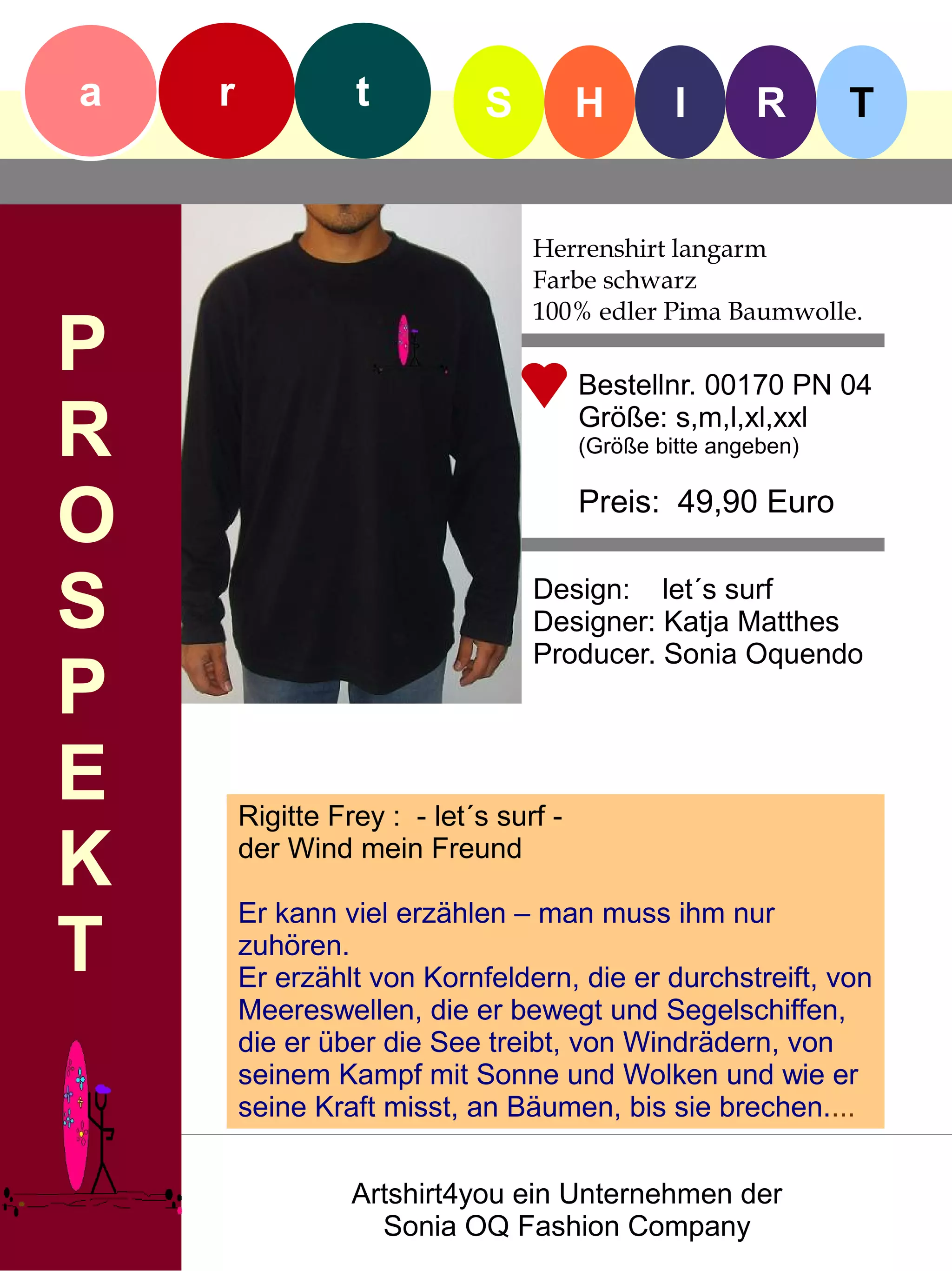 a   r             t           S         H        I      R       T


                                  Herrenshirt langarm
                                  Farbe schwarz
                                  100% edler Pima Baumwolle.
P                                       Bestellnr. 00170 PN 04

R                                       Größe: s,m,l,xl,xxl
                                        (Größe bitte angeben)


O                                       Preis: 49,90 Euro


S                                 Design: let´s surf
                                  Designer: Katja Matthes
                                  Producer. Sonia Oquendo
P
E       Rigitte Frey : - let´s surf -

K       der Wind mein Freund

        Er kann viel erzählen – man muss ihm nur
T       zuhören.
        Er erzählt von Kornfeldern, die er durchstreift, von
        Meereswellen, die er bewegt und Segelschiffen,
        die er über die See treibt, von Windrädern, von
        seinem Kampf mit Sonne und Wolken und wie er
        seine Kraft misst, an Bäumen, bis sie brechen....


                  Artshirt4you ein Unternehmen der
                    Sonia OQ Fashion Company
 