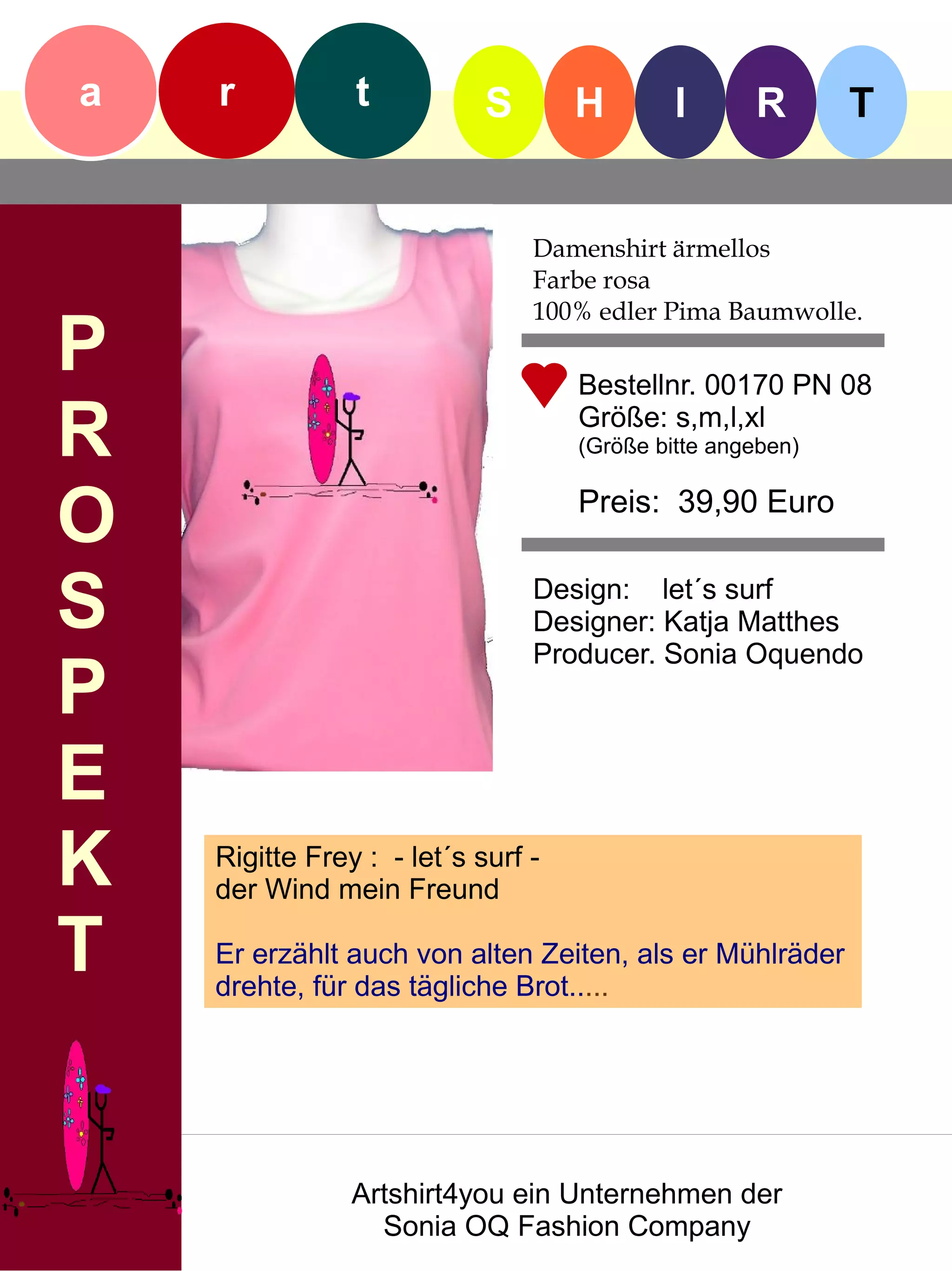 a   r           t           S       H        I      R       T


                                Damenshirt ärmellos
                                Farbe rosa
                                100% edler Pima Baumwolle.
P                                   Bestellnr. 00170 PN 08

R                                   Größe: s,m,l,xl
                                    (Größe bitte angeben)


O                                   Preis: 39,90 Euro


S                               Design: let´s surf
                                Designer: Katja Matthes
                                Producer. Sonia Oquendo
P
E
K   Rigitte Frey : - let´s surf -
    der Wind mein Freund

T   Er erzählt auch von alten Zeiten, als er Mühlräder
    drehte, für das tägliche Brot.....




                Artshirt4you ein Unternehmen der
                  Sonia OQ Fashion Company
 