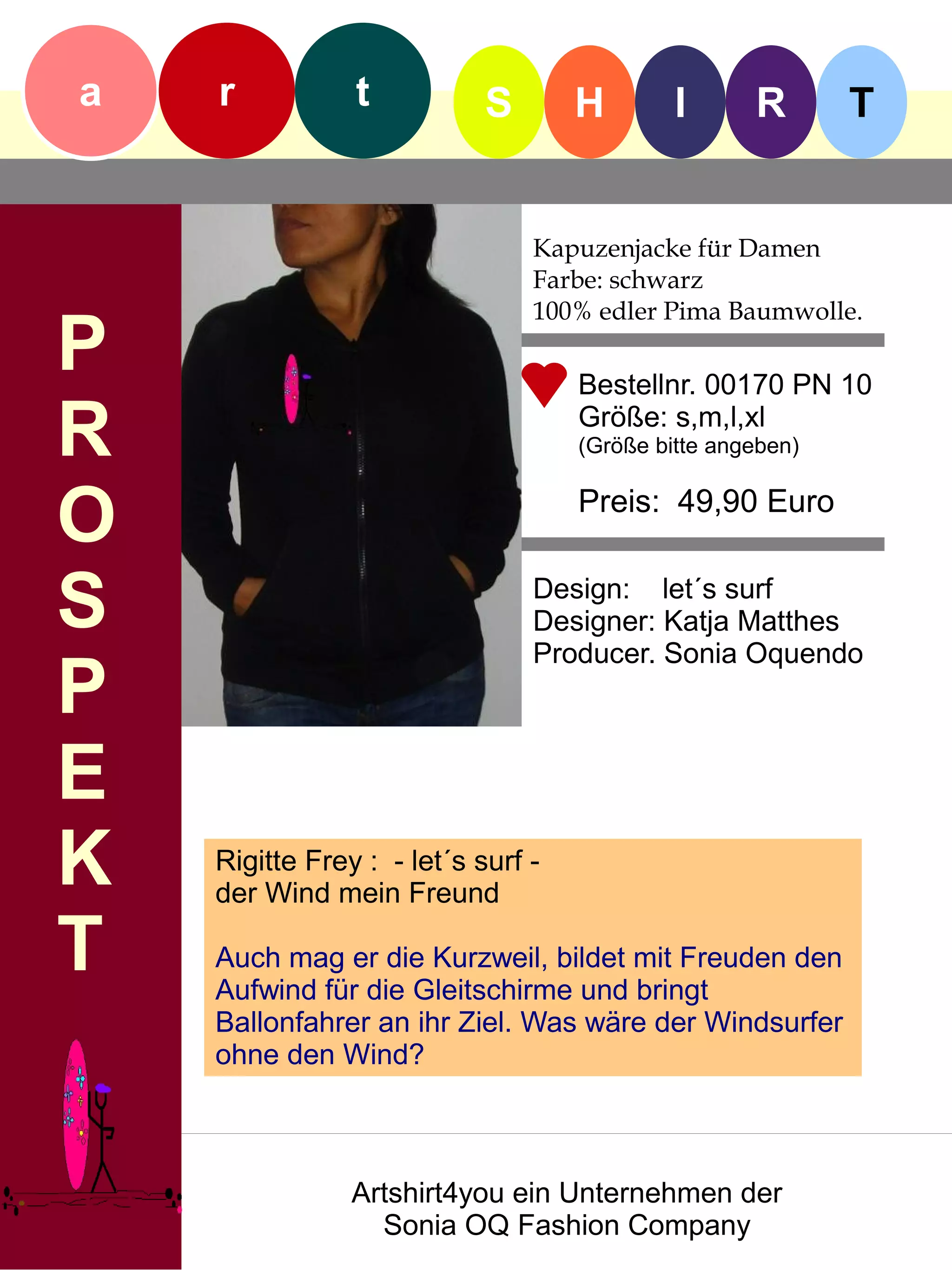 a   r           t           S       H        I      R       T


                                Kapuzenjacke für Damen
                                Farbe: schwarz
                                100% edler Pima Baumwolle.
P                                   Bestellnr. 00170 PN 10

R                                   Größe: s,m,l,xl
                                    (Größe bitte angeben)


O                                   Preis: 49,90 Euro


S                               Design: let´s surf
                                Designer: Katja Matthes
                                Producer. Sonia Oquendo
P
E
K   Rigitte Frey : - let´s surf -
    der Wind mein Freund

T   Auch mag er die Kurzweil, bildet mit Freuden den
    Aufwind für die Gleitschirme und bringt
    Ballonfahrer an ihr Ziel. Was wäre der Windsurfer
    ohne den Wind?



                Artshirt4you ein Unternehmen der
                  Sonia OQ Fashion Company
 