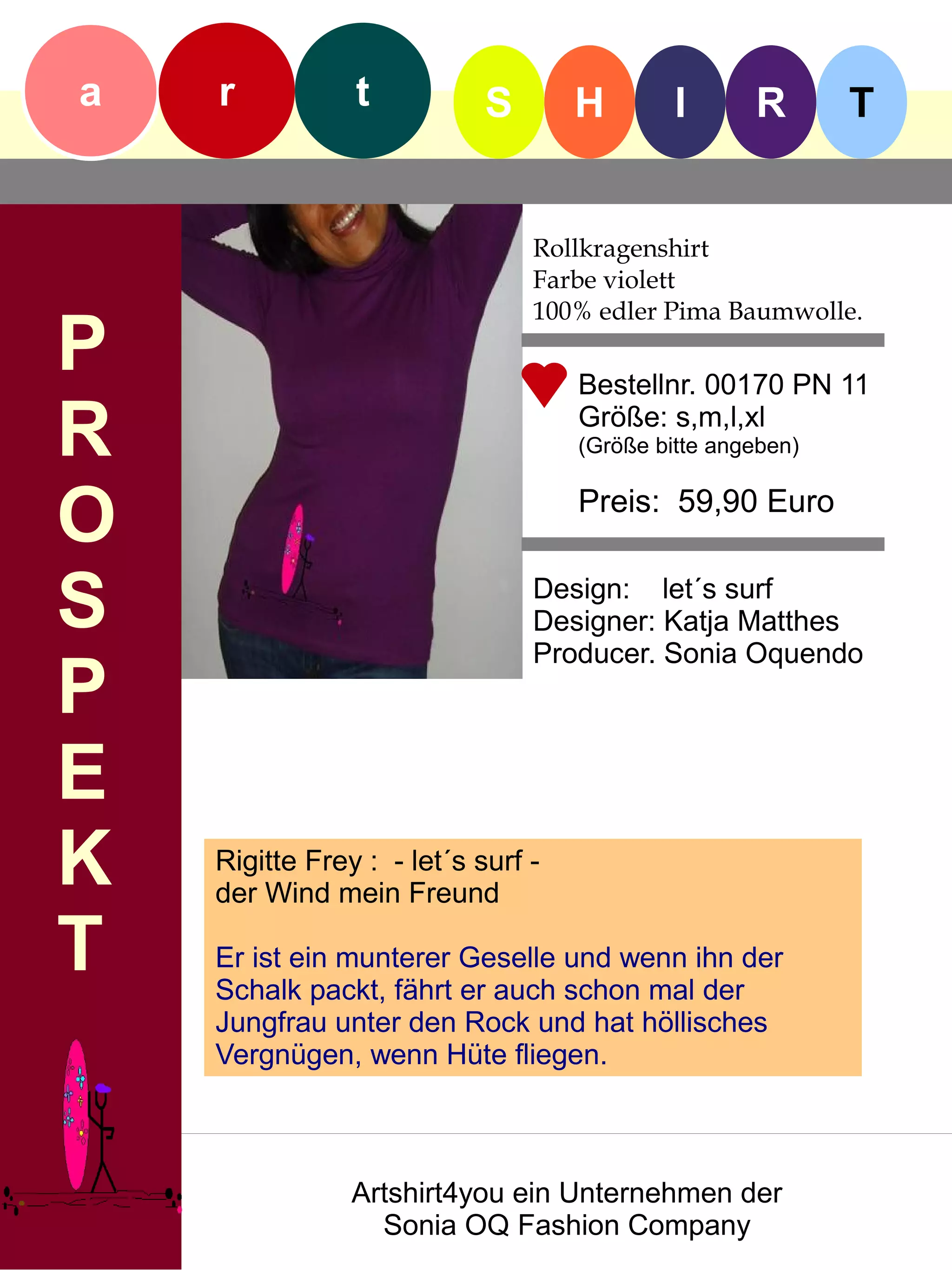a   r           t           S       H        I      R       T


                                Rollkragenshirt
                                Farbe violett
                                100% edler Pima Baumwolle.
P                                   Bestellnr. 00170 PN 11

R                                   Größe: s,m,l,xl
                                    (Größe bitte angeben)


O                                   Preis: 59,90 Euro


S                               Design: let´s surf
                                Designer: Katja Matthes
                                Producer. Sonia Oquendo
P
E
K   Rigitte Frey : - let´s surf -
    der Wind mein Freund

T   Er ist ein munterer Geselle und wenn ihn der
    Schalk packt, fährt er auch schon mal der
    Jungfrau unter den Rock und hat höllisches
    Vergnügen, wenn Hüte fliegen.



                Artshirt4you ein Unternehmen der
                  Sonia OQ Fashion Company
 