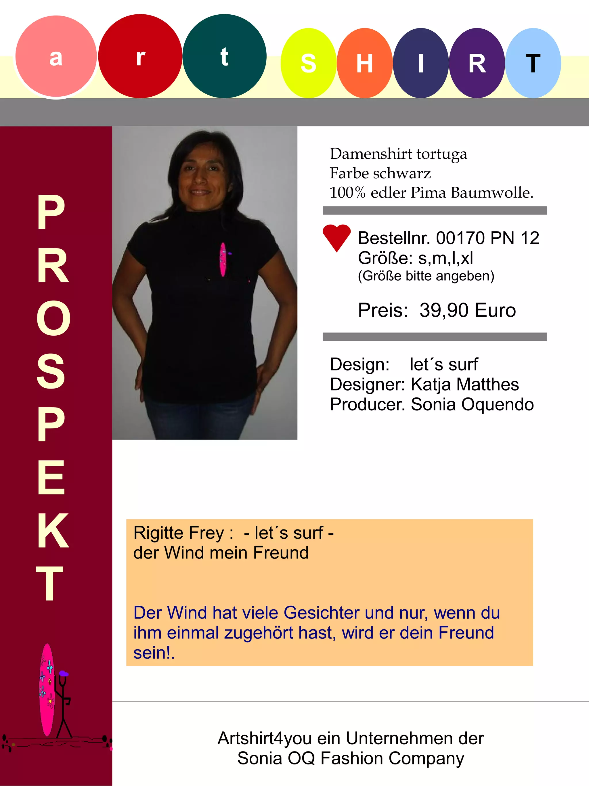 a   r           t           S       H        I      R       T


                                Damenshirt tortuga
                                Farbe schwarz
                                100% edler Pima Baumwolle.
P                                   Bestellnr. 00170 PN 12

R                                   Größe: s,m,l,xl
                                    (Größe bitte angeben)


O                                   Preis: 39,90 Euro


S                               Design: let´s surf
                                Designer: Katja Matthes
                                Producer. Sonia Oquendo
P
E
K   Rigitte Frey : - let´s surf -
    der Wind mein Freund

T   Der Wind hat viele Gesichter und nur, wenn du
    ihm einmal zugehört hast, wird er dein Freund
    sein!.



                Artshirt4you ein Unternehmen der
                  Sonia OQ Fashion Company
 
