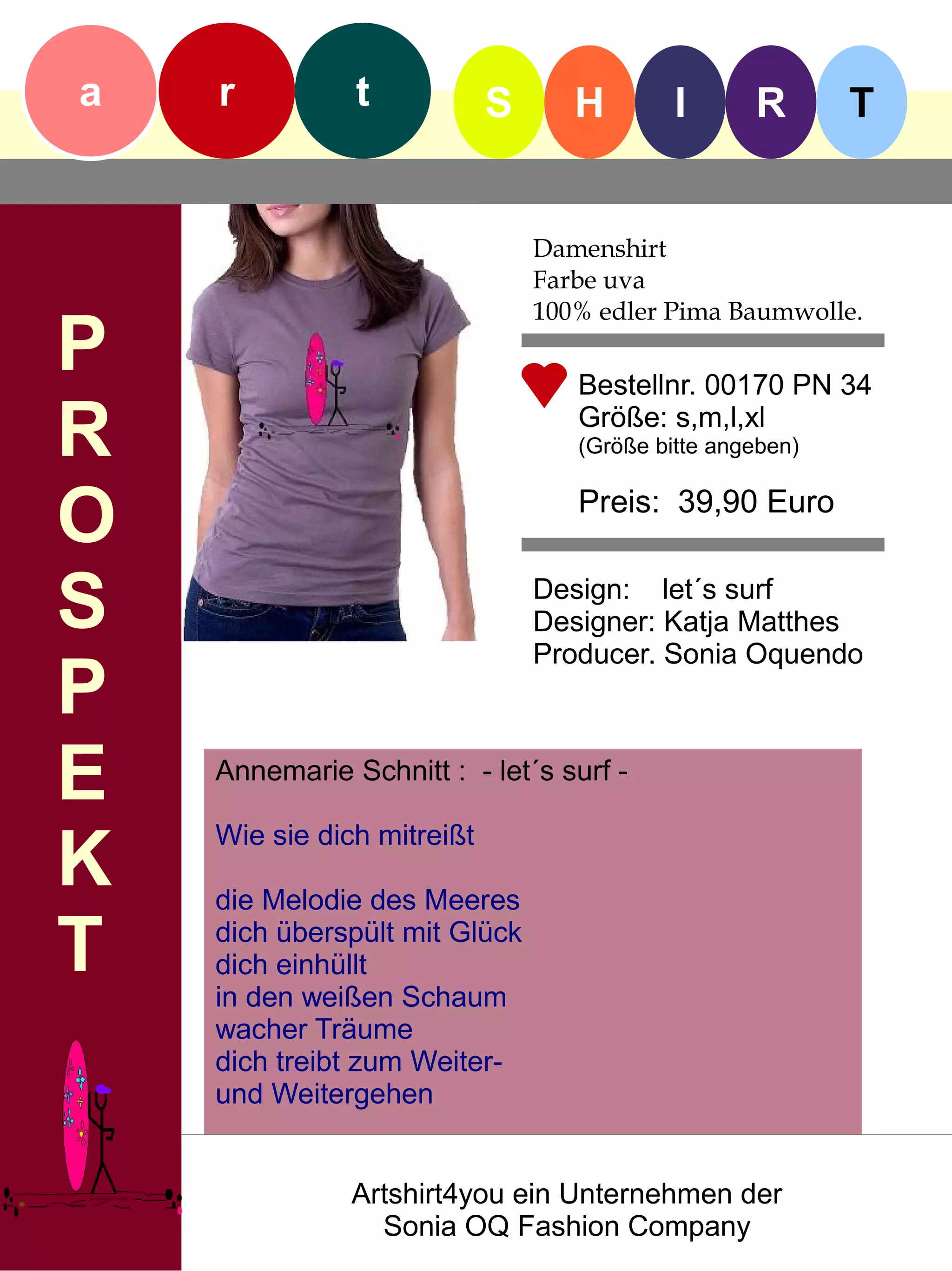 a   r          t            S      H        I      R       T


                                Damenshirt
                                Farbe uva
                                100% edler Pima Baumwolle.
P                                  Bestellnr. 00170 PN 34

R                                  Größe: s,m,l,xl
                                   (Größe bitte angeben)


O                                  Preis: 39,90 Euro


S                               Design: let´s surf
                                Designer: Katja Matthes
                                Producer. Sonia Oquendo
P
E   Annemarie Schnitt : - let´s surf -


K
    Wie sie dich mitreißt

    die Melodie des Meeres

T   dich überspült mit Glück
    dich einhüllt
    in den weißen Schaum
    wacher Träume
    dich treibt zum Weiter-
    und Weitergehen


               Artshirt4you ein Unternehmen der
                 Sonia OQ Fashion Company
 