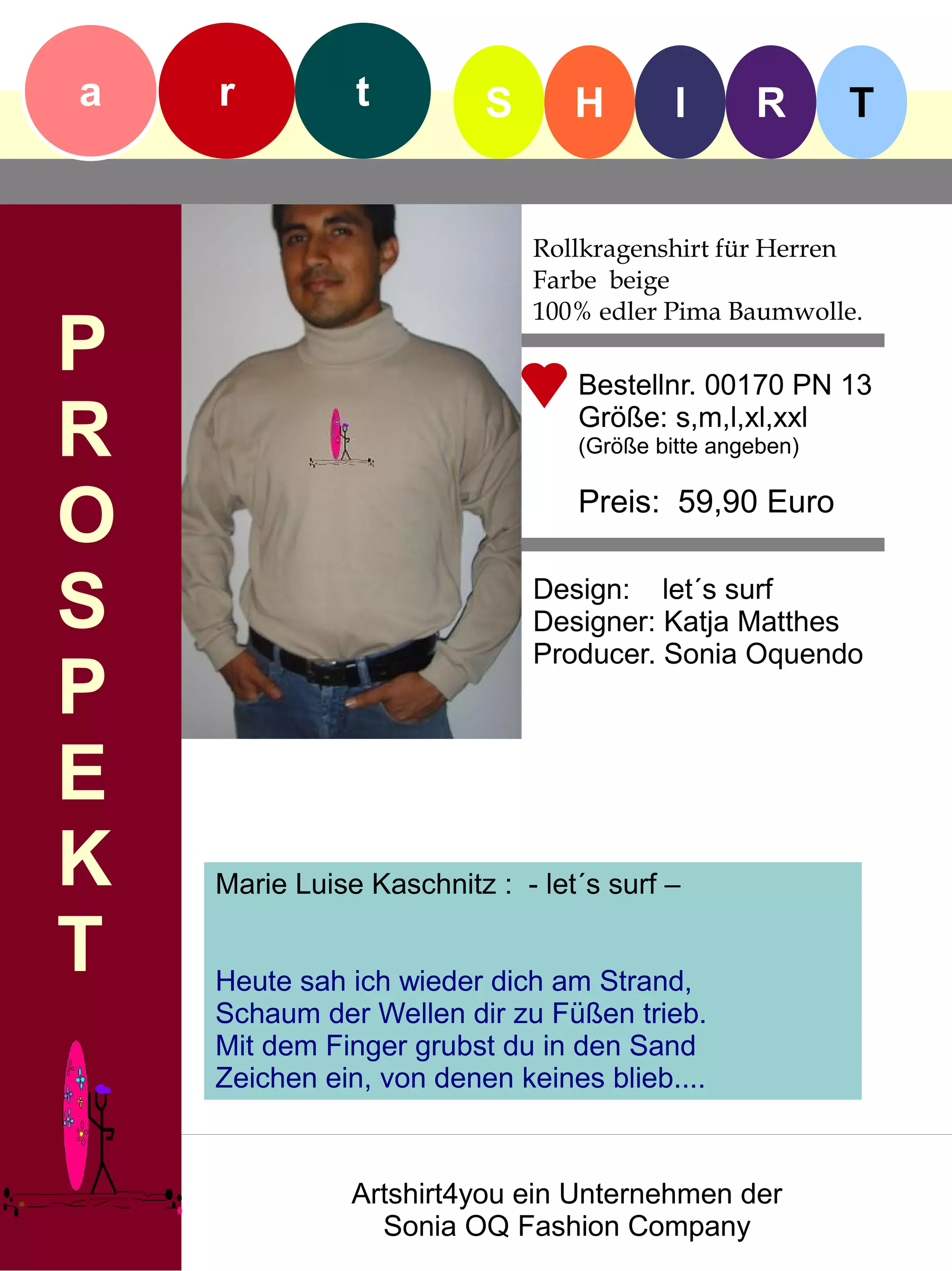 a   r          t          S      H        I      R       T


                              Rollkragenshirt für Herren
                              Farbe beige
                              100% edler Pima Baumwolle.
P                                Bestellnr. 00170 PN 13

R                                Größe: s,m,l,xl,xxl
                                 (Größe bitte angeben)


O                                Preis: 59,90 Euro


S                             Design: let´s surf
                              Designer: Katja Matthes
                              Producer. Sonia Oquendo
P
E
K   Marie Luise Kaschnitz : - let´s surf –

T   Heute sah ich wieder dich am Strand,
    Schaum der Wellen dir zu Füßen trieb.
    Mit dem Finger grubst du in den Sand
    Zeichen ein, von denen keines blieb....



               Artshirt4you ein Unternehmen der
                 Sonia OQ Fashion Company
 