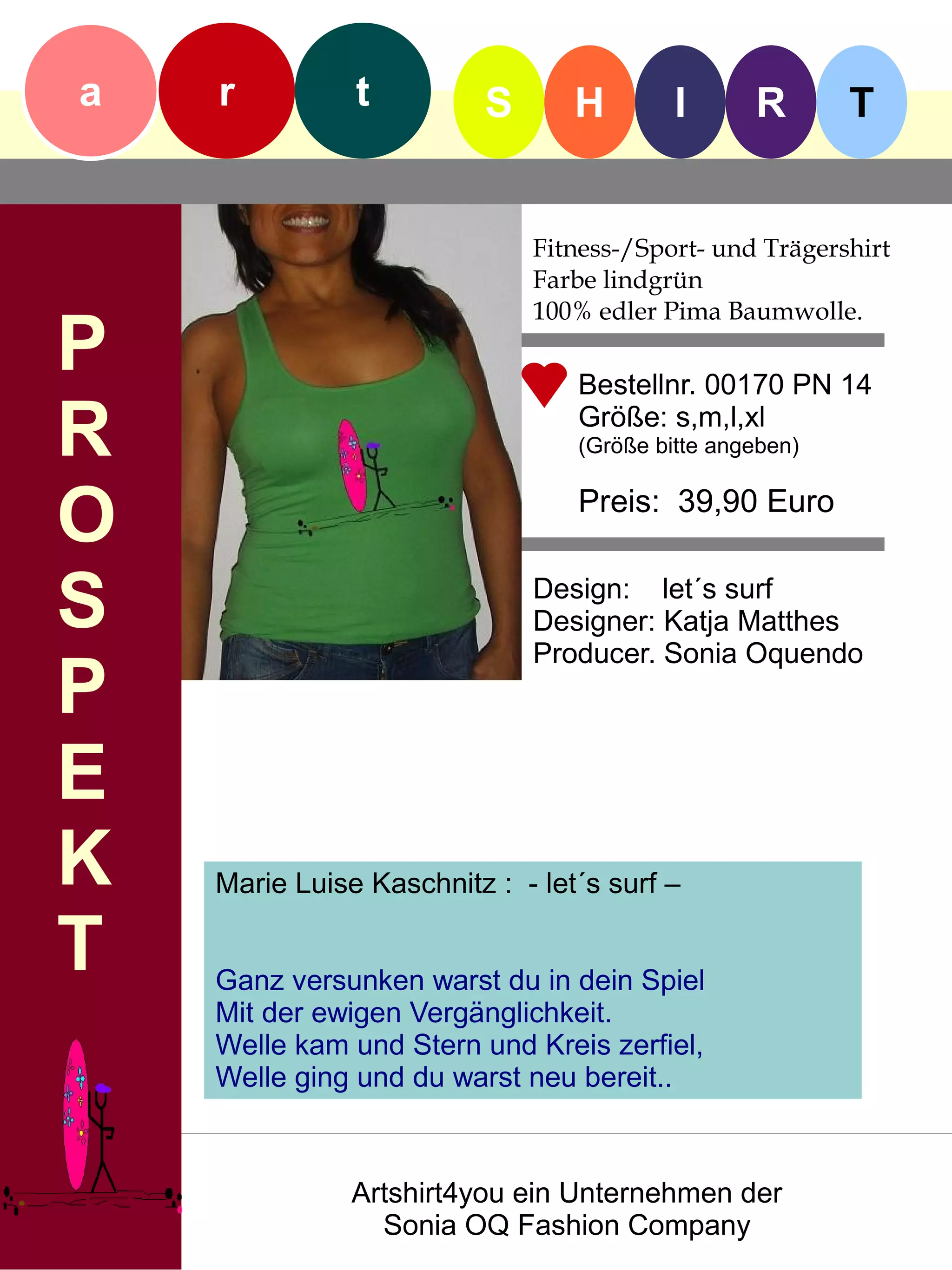 a   r          t          S      H        I      R       T


                              Fitness-/Sport- und Trägershirt
                              Farbe lindgrün
                              100% edler Pima Baumwolle.
P                                Bestellnr. 00170 PN 14

R                                Größe: s,m,l,xl
                                 (Größe bitte angeben)


O                                Preis: 39,90 Euro


S                             Design: let´s surf
                              Designer: Katja Matthes
                              Producer. Sonia Oquendo
P
E
K   Marie Luise Kaschnitz : - let´s surf –

T   Ganz versunken warst du in dein Spiel
    Mit der ewigen Vergänglichkeit.
    Welle kam und Stern und Kreis zerfiel,
    Welle ging und du warst neu bereit..



               Artshirt4you ein Unternehmen der
                 Sonia OQ Fashion Company
 