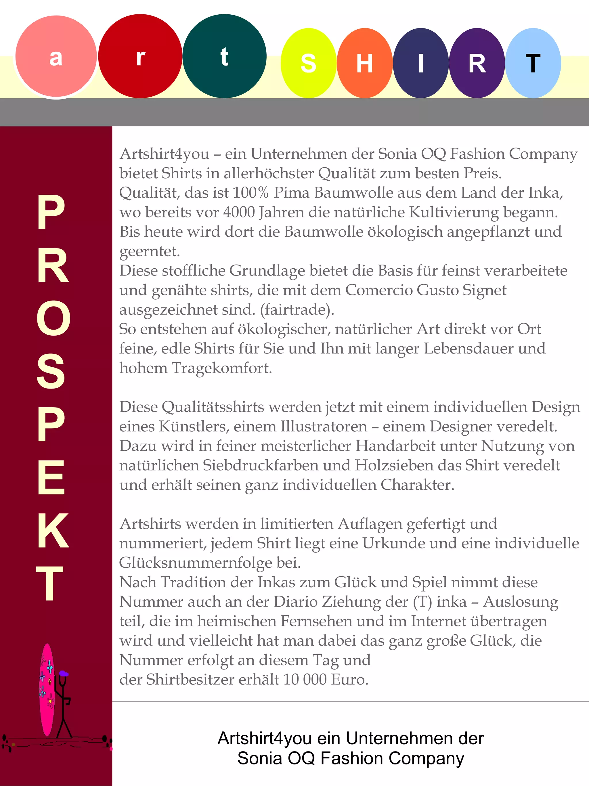 a     r           t           S       H        I      R        T


    Artshirt4you – ein Unternehmen der Sonia OQ Fashion Company
    bietet Shirts in allerhöchster Qualität zum besten Preis.
    Qualität, das ist 100% Pima Baumwolle aus dem Land der Inka,
P   wo bereits vor 4000 Jahren die natürliche Kultivierung begann.
    Bis heute wird dort die Baumwolle ökologisch angepflanzt und

R
    geerntet.
    Diese stoffliche Grundlage bietet die Basis für feinst verarbeitete
    und genähte shirts, die mit dem Comercio Gusto Signet

O   ausgezeichnet sind. (fairtrade).
    So entstehen auf ökologischer, natürlicher Art direkt vor Ort
    feine, edle Shirts für Sie und Ihn mit langer Lebensdauer und

S   hohem Tragekomfort.

    Diese Qualitätsshirts werden jetzt mit einem individuellen Design
P   eines Künstlers, einem Illustratoren – einem Designer veredelt.
    Dazu wird in feiner meisterlicher Handarbeit unter Nutzung von

E
    natürlichen Siebdruckfarben und Holzsieben das Shirt veredelt
    und erhält seinen ganz individuellen Charakter.


K   Artshirts werden in limitierten Auflagen gefertigt und
    nummeriert, jedem Shirt liegt eine Urkunde und eine individuelle
    Glücksnummernfolge bei.

T   Nach Tradition der Inkas zum Glück und Spiel nimmt diese
    Nummer auch an der Diario Ziehung der (T) inka – Auslosung
    teil, die im heimischen Fernsehen und im Internet übertragen
    wird und vielleicht hat man dabei das ganz große Glück, die
    Nummer erfolgt an diesem Tag und
    der Shirtbesitzer erhält 10 000 Euro.


                  Artshirt4you ein Unternehmen der
                    Sonia OQ Fashion Company
 
