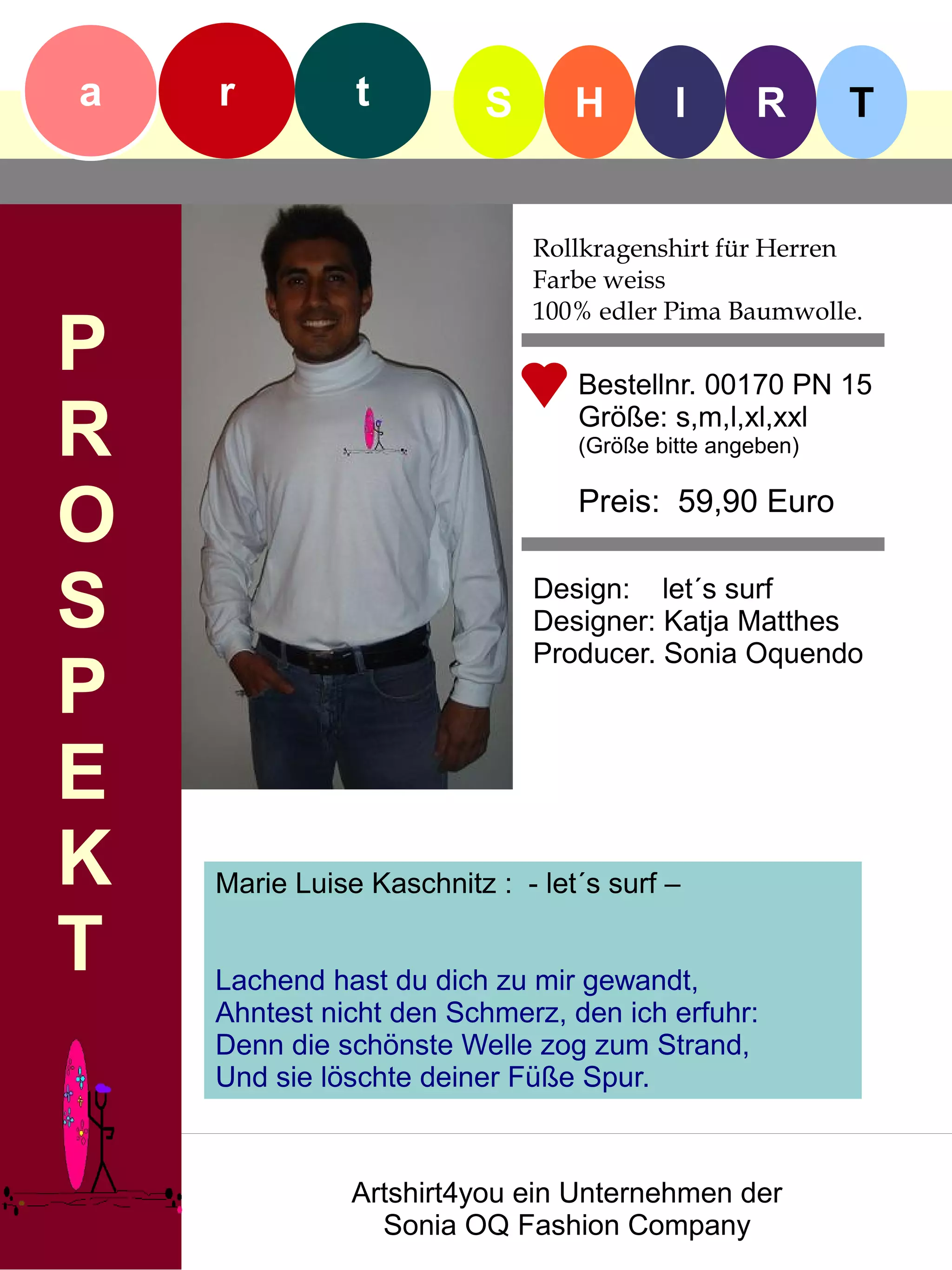 a   r          t          S      H        I      R       T


                              Rollkragenshirt für Herren
                              Farbe weiss
                              100% edler Pima Baumwolle.
P                                Bestellnr. 00170 PN 15

R                                Größe: s,m,l,xl,xxl
                                 (Größe bitte angeben)


O                                Preis: 59,90 Euro


S                             Design: let´s surf
                              Designer: Katja Matthes
                              Producer. Sonia Oquendo
P
E
K   Marie Luise Kaschnitz : - let´s surf –

T   Lachend hast du dich zu mir gewandt,
    Ahntest nicht den Schmerz, den ich erfuhr:
    Denn die schönste Welle zog zum Strand,
    Und sie löschte deiner Füße Spur.



               Artshirt4you ein Unternehmen der
                 Sonia OQ Fashion Company
 