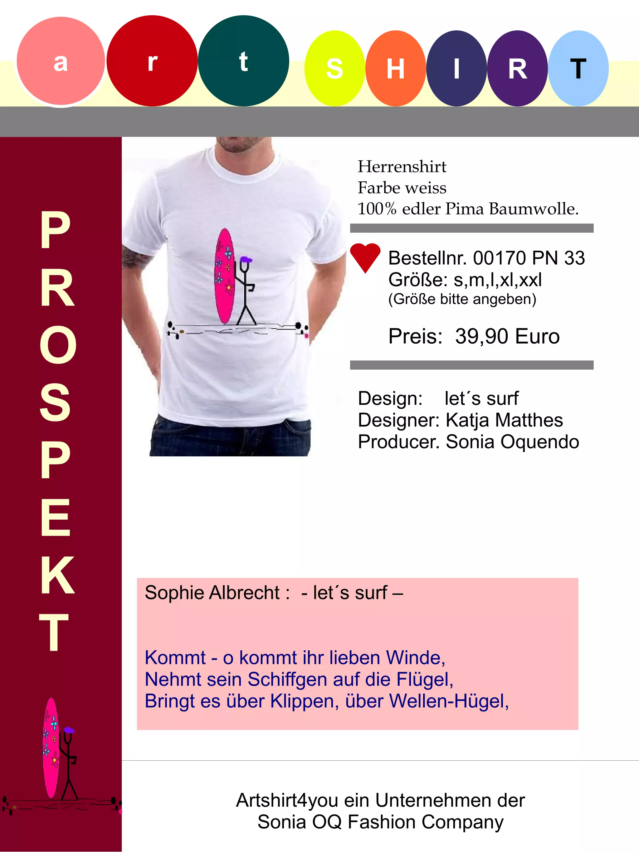 a   r          t          S      H         I      R       T


                              Herrenshirt
                              Farbe weiss
                              100% edler Pima Baumwolle.
P                                 Bestellnr. 00170 PN 33

R                                 Größe: s,m,l,xl,xxl
                                  (Größe bitte angeben)


O                                 Preis: 39,90 Euro


S                             Design: let´s surf
                              Designer: Katja Matthes
                              Producer. Sonia Oquendo
P
E
K   Sophie Albrecht : - let´s surf –

T   Kommt - o kommt ihr lieben Winde,
    Nehmt sein Schiffgen auf die Flügel,
    Bringt es über Klippen, über Wellen-Hügel,




               Artshirt4you ein Unternehmen der
                 Sonia OQ Fashion Company
 