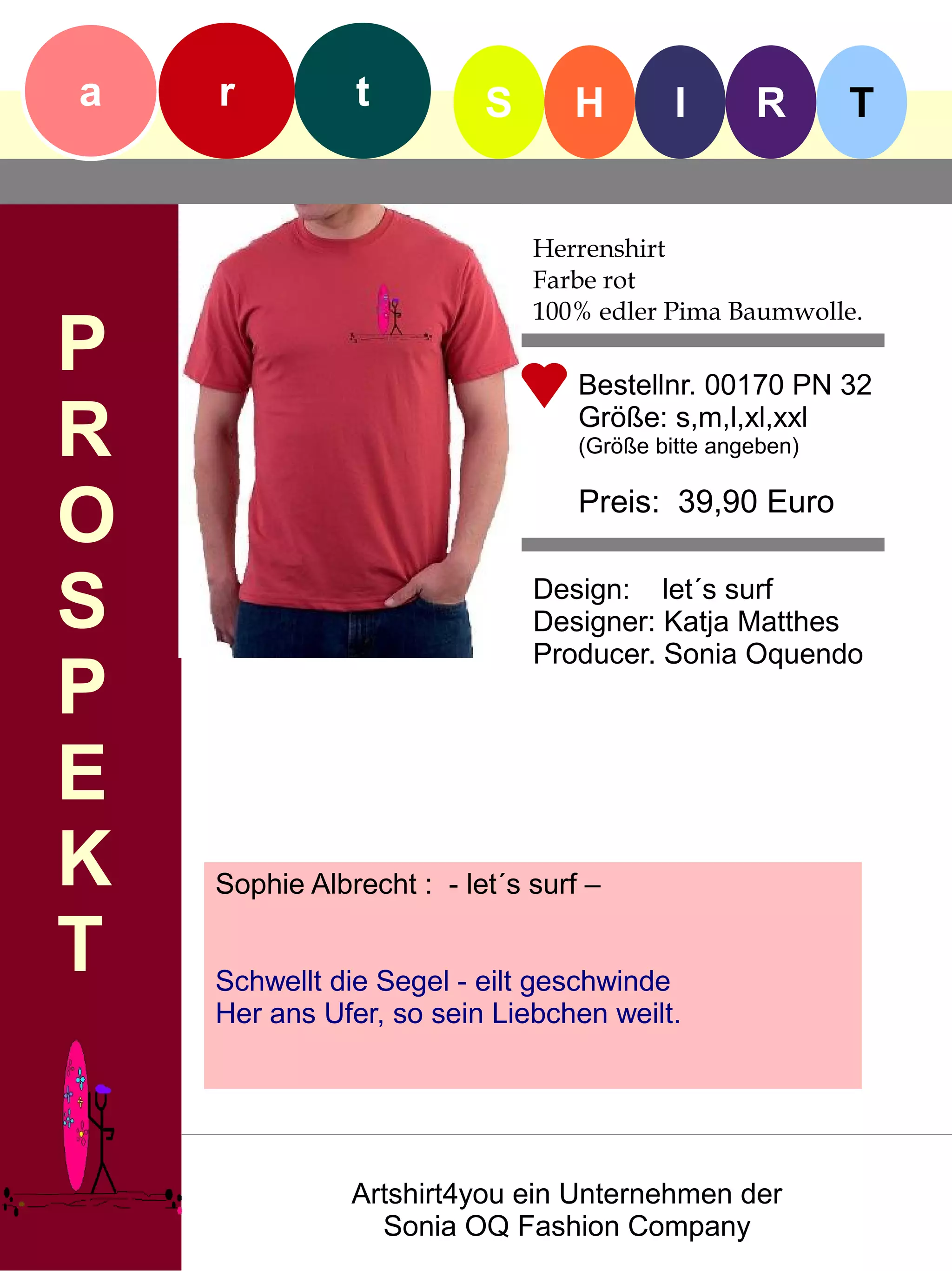 a   r          t          S      H         I      R       T


                              Herrenshirt
                              Farbe rot
                              100% edler Pima Baumwolle.
P                                 Bestellnr. 00170 PN 32

R                                 Größe: s,m,l,xl,xxl
                                  (Größe bitte angeben)


O                                 Preis: 39,90 Euro


S                             Design: let´s surf
                              Designer: Katja Matthes
                              Producer. Sonia Oquendo
P
E
K   Sophie Albrecht : - let´s surf –

T   Schwellt die Segel - eilt geschwinde
    Her ans Ufer, so sein Liebchen weilt.




               Artshirt4you ein Unternehmen der
                 Sonia OQ Fashion Company
 