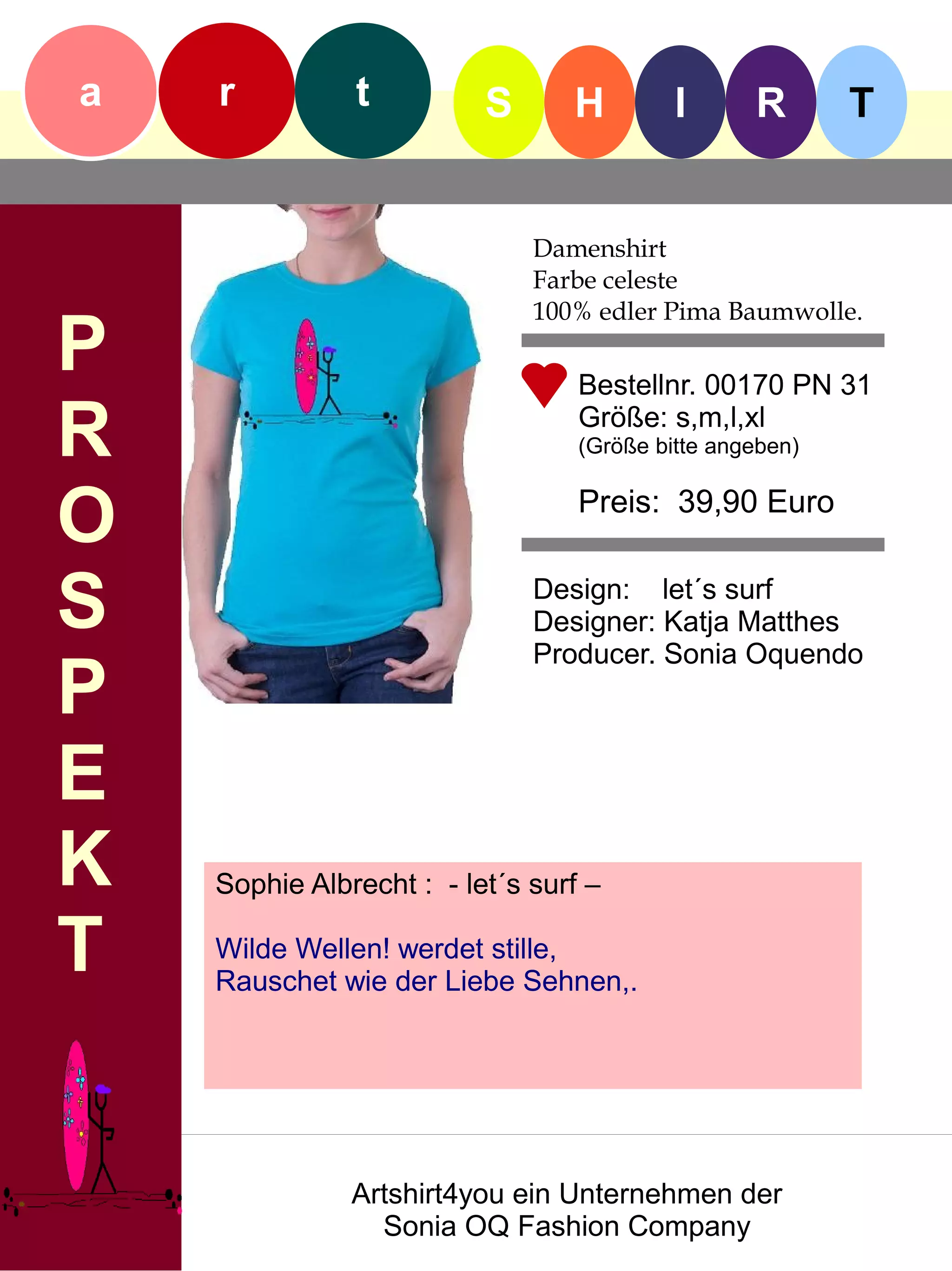a   r          t          S      H         I      R       T


                              Damenshirt
                              Farbe celeste
                              100% edler Pima Baumwolle.
P                                 Bestellnr. 00170 PN 31

R                                 Größe: s,m,l,xl
                                  (Größe bitte angeben)


O                                 Preis: 39,90 Euro


S                             Design: let´s surf
                              Designer: Katja Matthes
                              Producer. Sonia Oquendo
P
E
K   Sophie Albrecht : - let´s surf –

T   Wilde Wellen! werdet stille,
    Rauschet wie der Liebe Sehnen,.




               Artshirt4you ein Unternehmen der
                 Sonia OQ Fashion Company
 