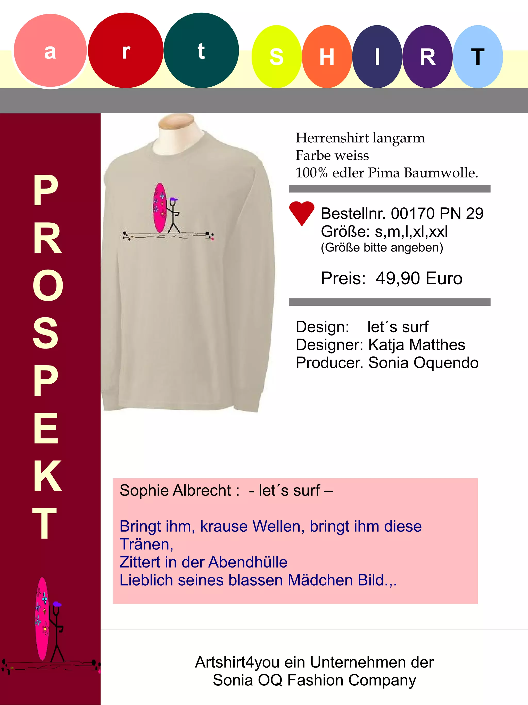 a   r          t          S      H         I      R       T


                              Herrenshirt langarm
                              Farbe weiss
                              100% edler Pima Baumwolle.
P                                 Bestellnr. 00170 PN 29

R                                 Größe: s,m,l,xl,xxl
                                  (Größe bitte angeben)


O                                 Preis: 49,90 Euro


S                             Design: let´s surf
                              Designer: Katja Matthes
                              Producer. Sonia Oquendo
P
E
K   Sophie Albrecht : - let´s surf –

T   Bringt ihm, krause Wellen, bringt ihm diese
    Tränen,
    Zittert in der Abendhülle
    Lieblich seines blassen Mädchen Bild.,.




               Artshirt4you ein Unternehmen der
                 Sonia OQ Fashion Company
 