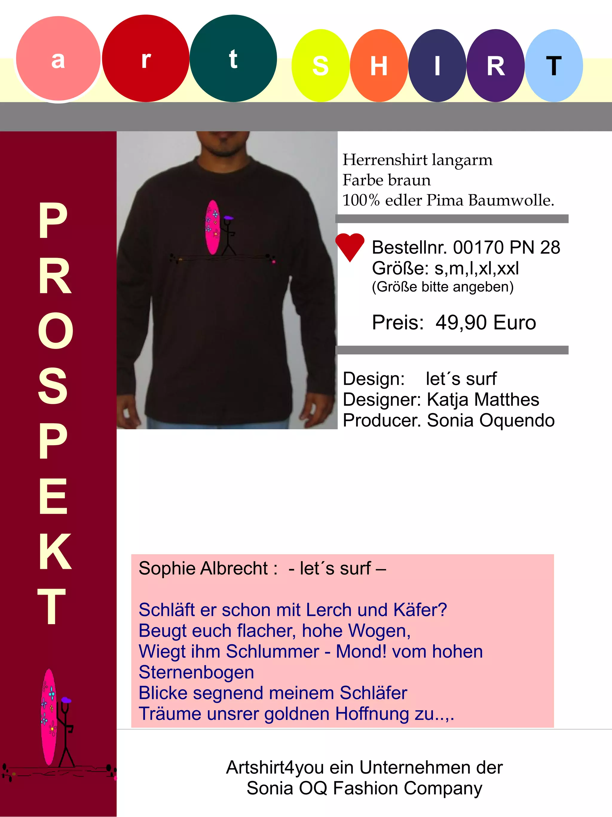 a   r          t          S      H         I      R       T


                              Herrenshirt langarm
                              Farbe braun
                              100% edler Pima Baumwolle.
P                                 Bestellnr. 00170 PN 28

R                                 Größe: s,m,l,xl,xxl
                                  (Größe bitte angeben)


O                                 Preis: 49,90 Euro


S                             Design: let´s surf
                              Designer: Katja Matthes
                              Producer. Sonia Oquendo
P
E
K   Sophie Albrecht : - let´s surf –

T   Schläft er schon mit Lerch und Käfer?
    Beugt euch flacher, hohe Wogen,
    Wiegt ihm Schlummer - Mond! vom hohen
    Sternenbogen
    Blicke segnend meinem Schläfer
    Träume unsrer goldnen Hoffnung zu..,.

               Artshirt4you ein Unternehmen der
                 Sonia OQ Fashion Company
 