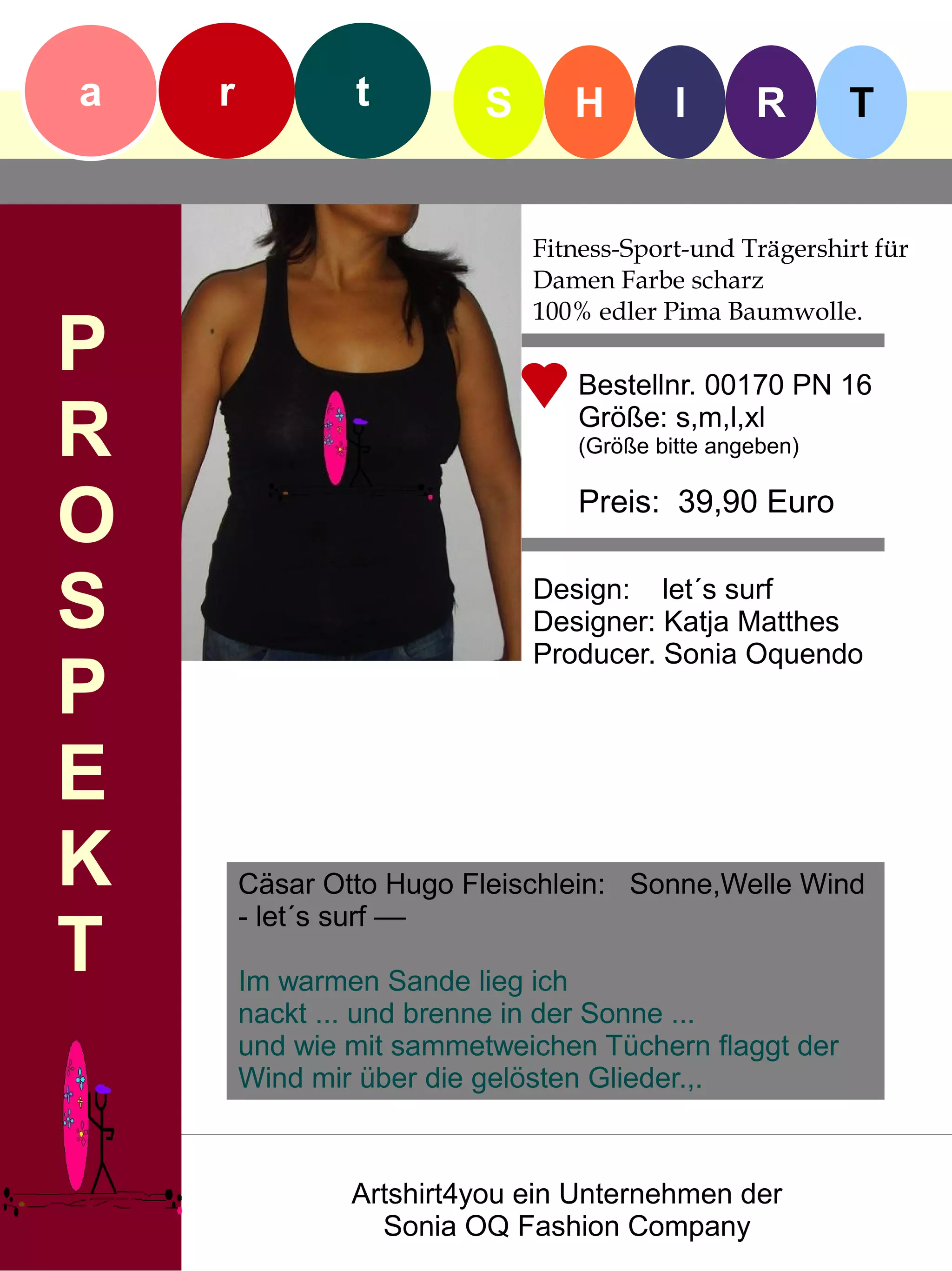 a   r           t         S      H        I      R       T


                              Fitness-Sport-und Trägershirt für
                              Damen Farbe scharz
                              100% edler Pima Baumwolle.
P                                Bestellnr. 00170 PN 16

R                                Größe: s,m,l,xl
                                 (Größe bitte angeben)


O                                Preis: 39,90 Euro


S                             Design: let´s surf
                              Designer: Katja Matthes
                              Producer. Sonia Oquendo
P
E
K       Cäsar Otto Hugo Fleischlein: Sonne,Welle Wind
        - let´s surf ––
T       Im warmen Sande lieg ich
        nackt ... und brenne in der Sonne ...
        und wie mit sammetweichen Tüchern flaggt der
        Wind mir über die gelösten Glieder.,.



                Artshirt4you ein Unternehmen der
                  Sonia OQ Fashion Company
 