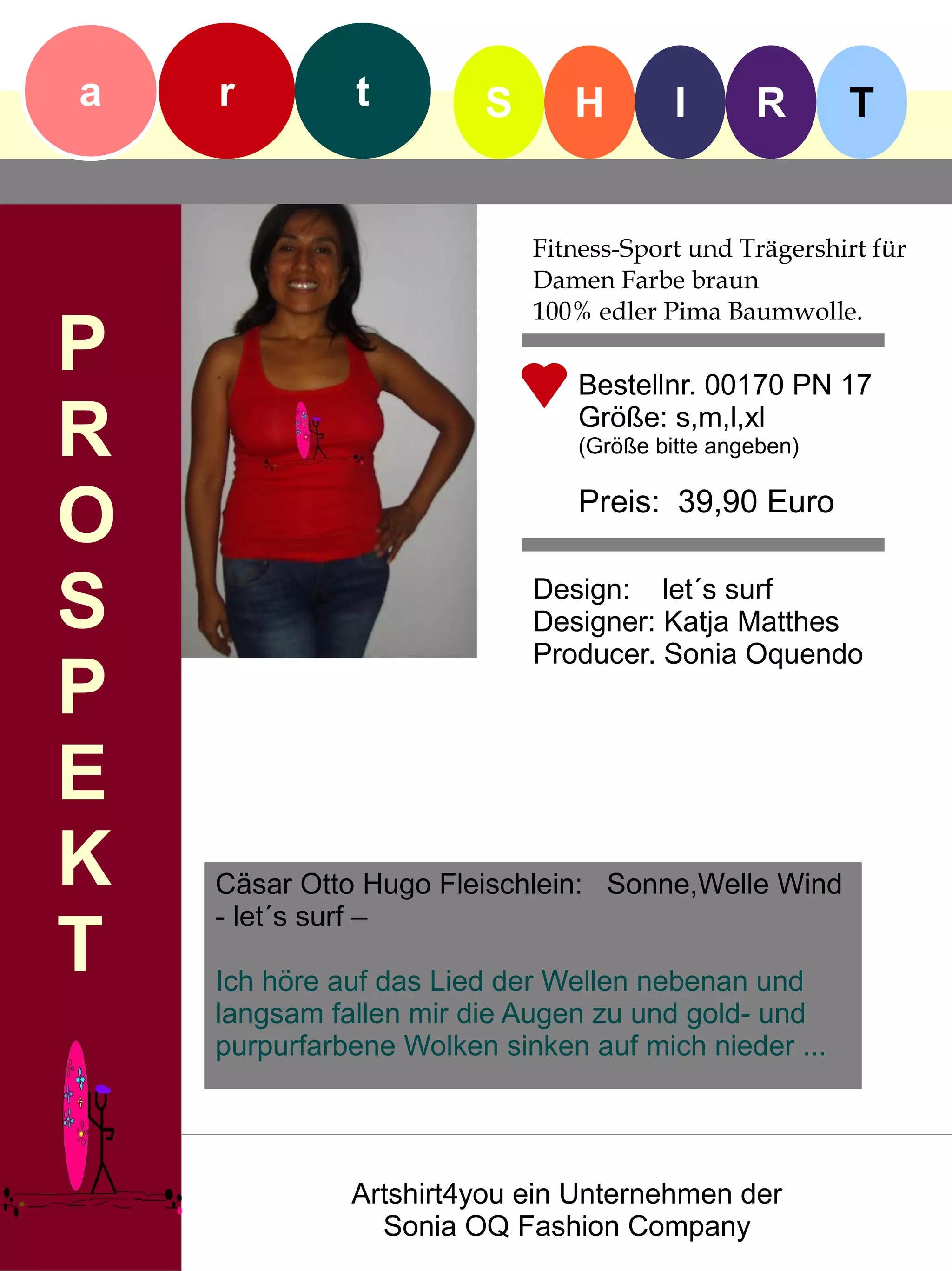 a   r         t         S      H         I      R       T


                            Fitness-Sport und Trägershirt für
                            Damen Farbe braun
                            100% edler Pima Baumwolle.
P                               Bestellnr. 00170 PN 17

R                               Größe: s,m,l,xl
                                (Größe bitte angeben)


O                               Preis: 39,90 Euro


S                           Design: let´s surf
                            Designer: Katja Matthes
                            Producer. Sonia Oquendo
P
E
K   Cäsar Otto Hugo Fleischlein: Sonne,Welle Wind
    - let´s surf –
T   Ich höre auf das Lied der Wellen nebenan und
    langsam fallen mir die Augen zu und gold- und
    purpurfarbene Wolken sinken auf mich nieder ...




              Artshirt4you ein Unternehmen der
                Sonia OQ Fashion Company
 