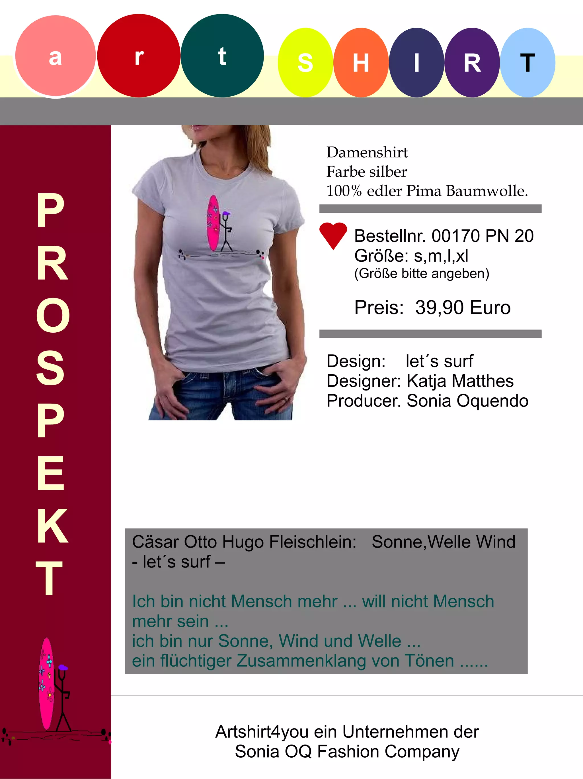 a   r          t         S      H        I      R       T


                             Damenshirt
                             Farbe silber
                             100% edler Pima Baumwolle.
P                               Bestellnr. 00170 PN 20

R                               Größe: s,m,l,xl
                                (Größe bitte angeben)


O                               Preis: 39,90 Euro


S                            Design: let´s surf
                             Designer: Katja Matthes
                             Producer. Sonia Oquendo
P
E
K   Cäsar Otto Hugo Fleischlein: Sonne,Welle Wind
    - let´s surf –
T   Ich bin nicht Mensch mehr ... will nicht Mensch
    mehr sein ...
    ich bin nur Sonne, Wind und Welle ...
    ein flüchtiger Zusammenklang von Tönen ......



              Artshirt4you ein Unternehmen der
                Sonia OQ Fashion Company
 