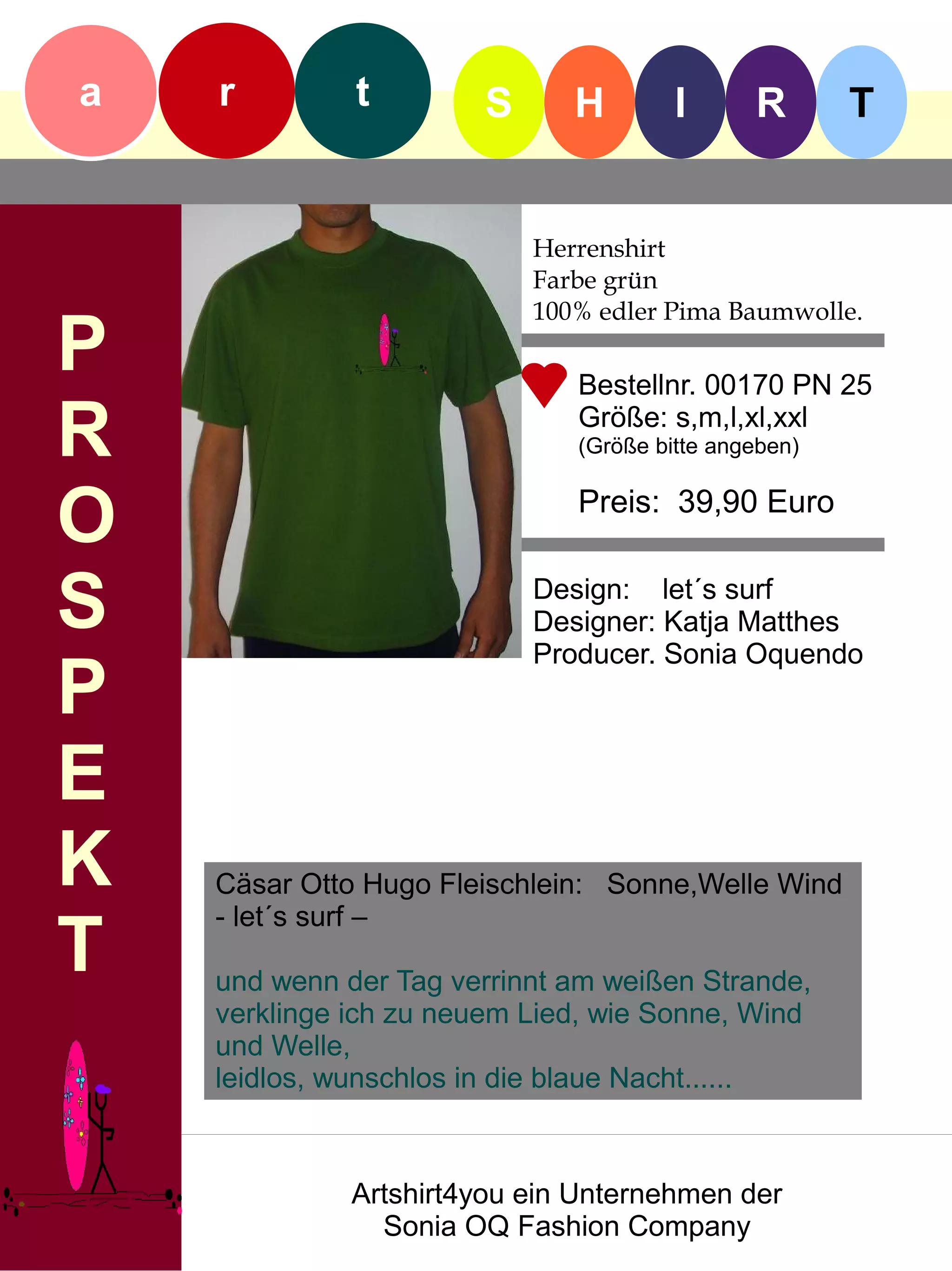 a   r         t        S      H        I      R       T


                           Herrenshirt
                           Farbe grün
                           100% edler Pima Baumwolle.
P                             Bestellnr. 00170 PN 25

R                             Größe: s,m,l,xl,xxl
                              (Größe bitte angeben)


O                             Preis: 39,90 Euro


S                          Design: let´s surf
                           Designer: Katja Matthes
                           Producer. Sonia Oquendo
P
E
K   Cäsar Otto Hugo Fleischlein: Sonne,Welle Wind
    - let´s surf –
T   und wenn der Tag verrinnt am weißen Strande,
    verklinge ich zu neuem Lied, wie Sonne, Wind
    und Welle,
    leidlos, wunschlos in die blaue Nacht......



              Artshirt4you ein Unternehmen der
                Sonia OQ Fashion Company
 