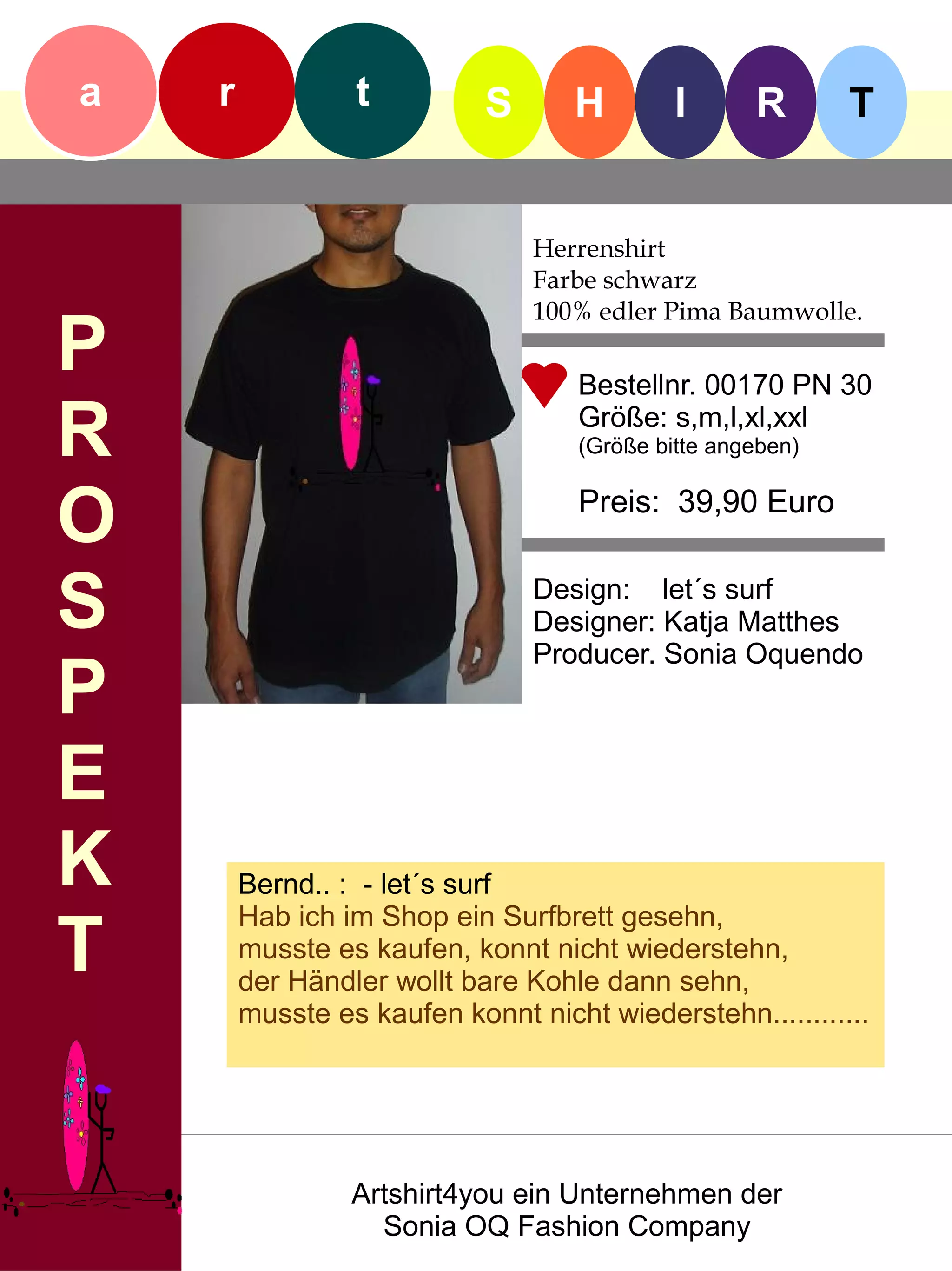 a   r            t          S      H         I      R       T


                                Herrenshirt
                                Farbe schwarz
                                100% edler Pima Baumwolle.
P                                   Bestellnr. 00170 PN 30

R                                   Größe: s,m,l,xl,xxl
                                    (Größe bitte angeben)


O                                   Preis: 39,90 Euro


S                               Design: let´s surf
                                Designer: Katja Matthes
                                Producer. Sonia Oquendo
P
E
K       Bernd.. : - let´s surf
        Hab ich im Shop ein Surfbrett gesehn,
T       musste es kaufen, konnt nicht wiederstehn,
        der Händler wollt bare Kohle dann sehn,
        musste es kaufen konnt nicht wiederstehn............




                 Artshirt4you ein Unternehmen der
                   Sonia OQ Fashion Company
 