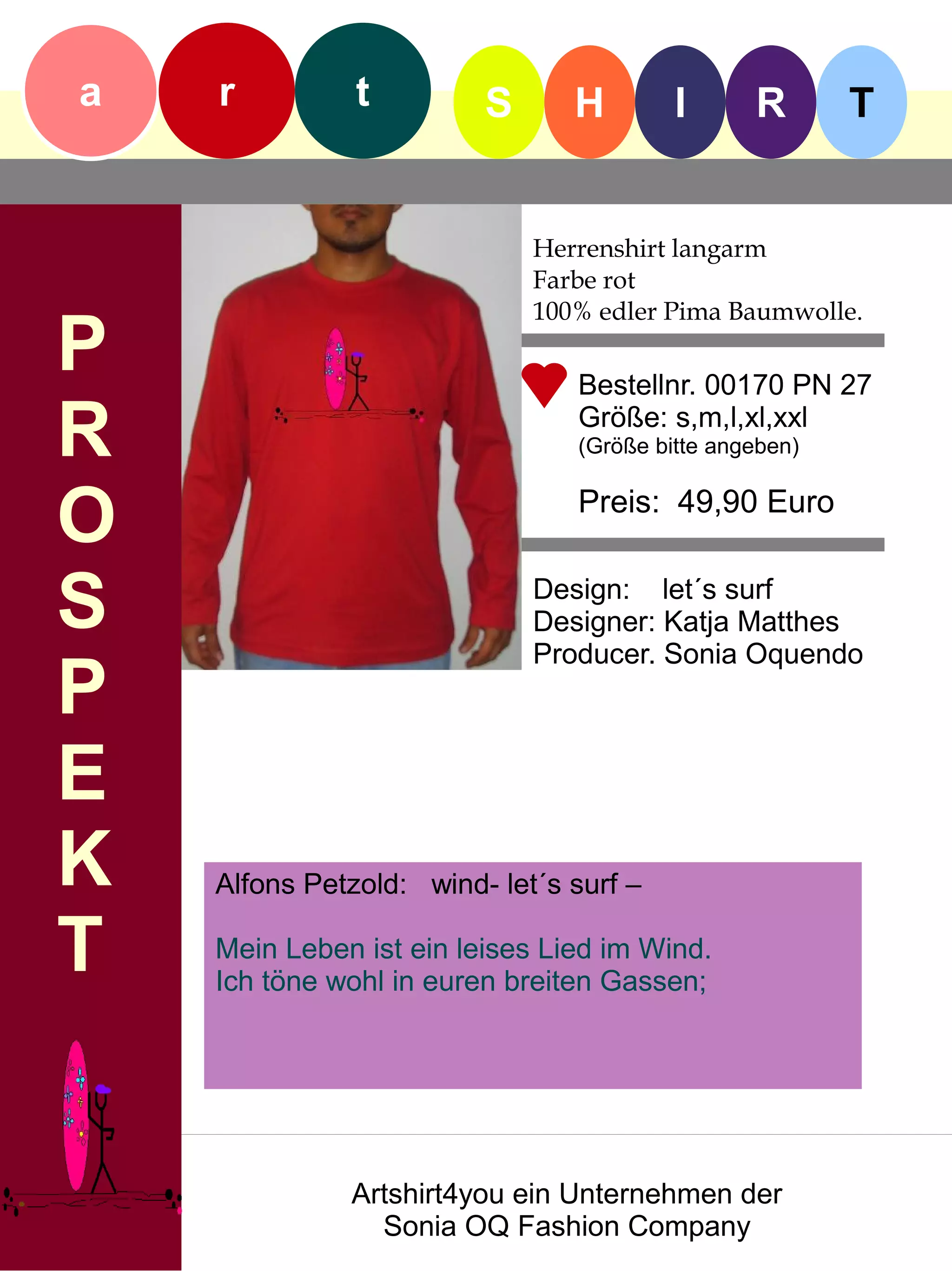 a   r          t         S      H        I      R       T


                             Herrenshirt langarm
                             Farbe rot
                             100% edler Pima Baumwolle.
P                               Bestellnr. 00170 PN 27

R                               Größe: s,m,l,xl,xxl
                                (Größe bitte angeben)


O                               Preis: 49,90 Euro


S                            Design: let´s surf
                             Designer: Katja Matthes
                             Producer. Sonia Oquendo
P
E
K   Alfons Petzold: wind- let´s surf –

T   Mein Leben ist ein leises Lied im Wind.
    Ich töne wohl in euren breiten Gassen;




              Artshirt4you ein Unternehmen der
                Sonia OQ Fashion Company
 