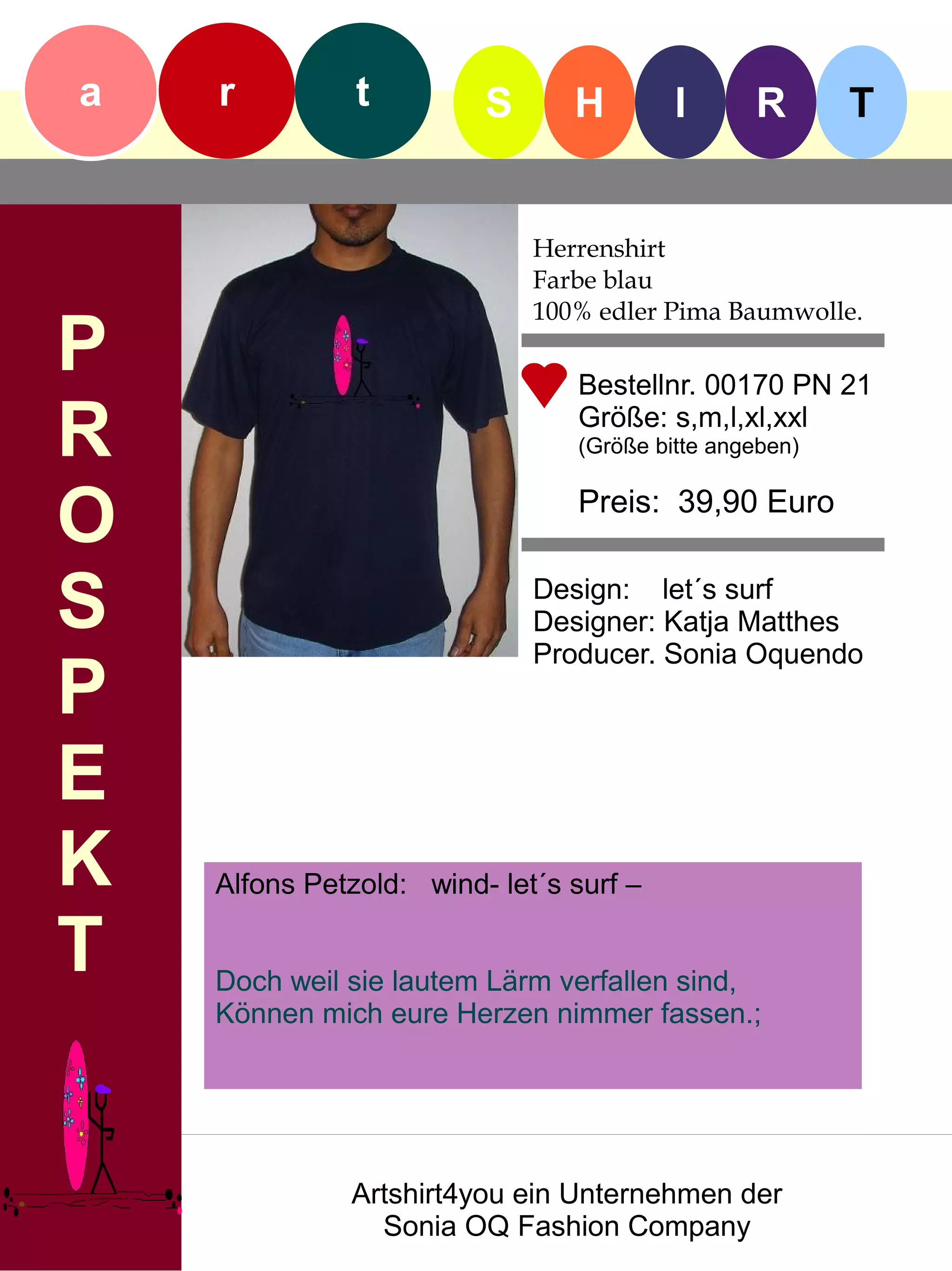 a   r          t         S      H        I      R       T


                             Herrenshirt
                             Farbe blau
                             100% edler Pima Baumwolle.
P                               Bestellnr. 00170 PN 21

R                               Größe: s,m,l,xl,xxl
                                (Größe bitte angeben)


O                               Preis: 39,90 Euro


S                            Design: let´s surf
                             Designer: Katja Matthes
                             Producer. Sonia Oquendo
P
E
K   Alfons Petzold: wind- let´s surf –

T   Doch weil sie lautem Lärm verfallen sind,
    Können mich eure Herzen nimmer fassen.;




              Artshirt4you ein Unternehmen der
                Sonia OQ Fashion Company
 