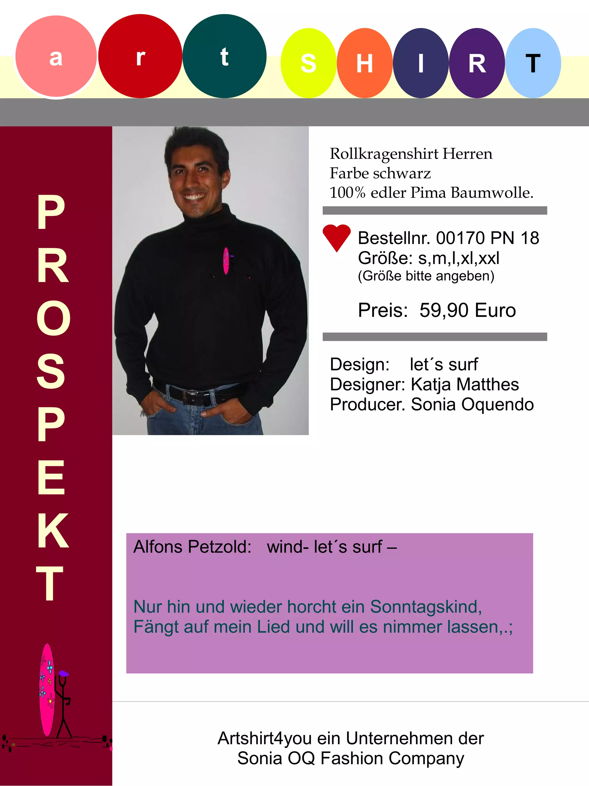 a   r          t         S      H        I      R       T


                             Rollkragenshirt Herren
                             Farbe schwarz
                             100% edler Pima Baumwolle.
P                               Bestellnr. 00170 PN 18

R                               Größe: s,m,l,xl,xxl
                                (Größe bitte angeben)


O                               Preis: 59,90 Euro


S                            Design: let´s surf
                             Designer: Katja Matthes
                             Producer. Sonia Oquendo
P
E
K   Alfons Petzold: wind- let´s surf –

T   Nur hin und wieder horcht ein Sonntagskind,
    Fängt auf mein Lied und will es nimmer lassen,.;




              Artshirt4you ein Unternehmen der
                Sonia OQ Fashion Company
 