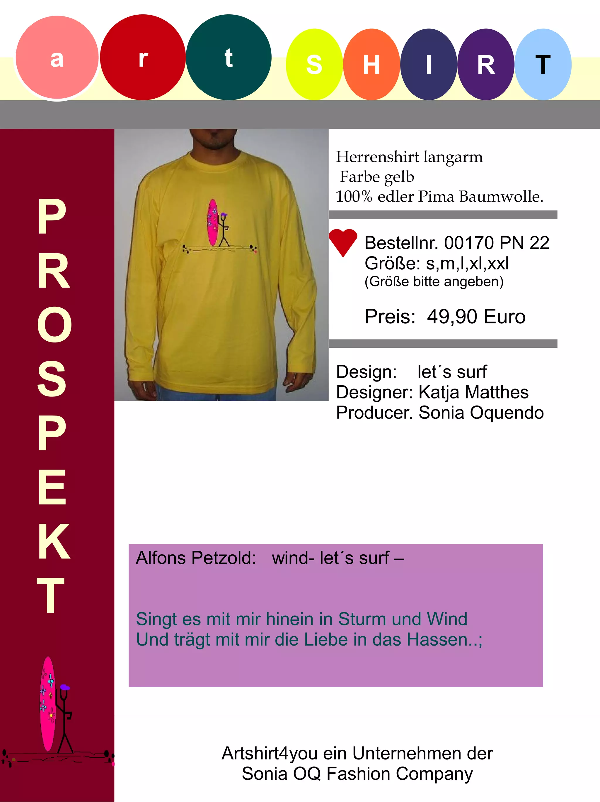 a   r          t         S      H        I      R       T


                             Herrenshirt langarm
                             Farbe gelb
                             100% edler Pima Baumwolle.
P                               Bestellnr. 00170 PN 22

R                               Größe: s,m,l,xl,xxl
                                (Größe bitte angeben)


O                               Preis: 49,90 Euro


S                            Design: let´s surf
                             Designer: Katja Matthes
                             Producer. Sonia Oquendo
P
E
K   Alfons Petzold: wind- let´s surf –

T   Singt es mit mir hinein in Sturm und Wind
    Und trägt mit mir die Liebe in das Hassen..;




              Artshirt4you ein Unternehmen der
                Sonia OQ Fashion Company
 