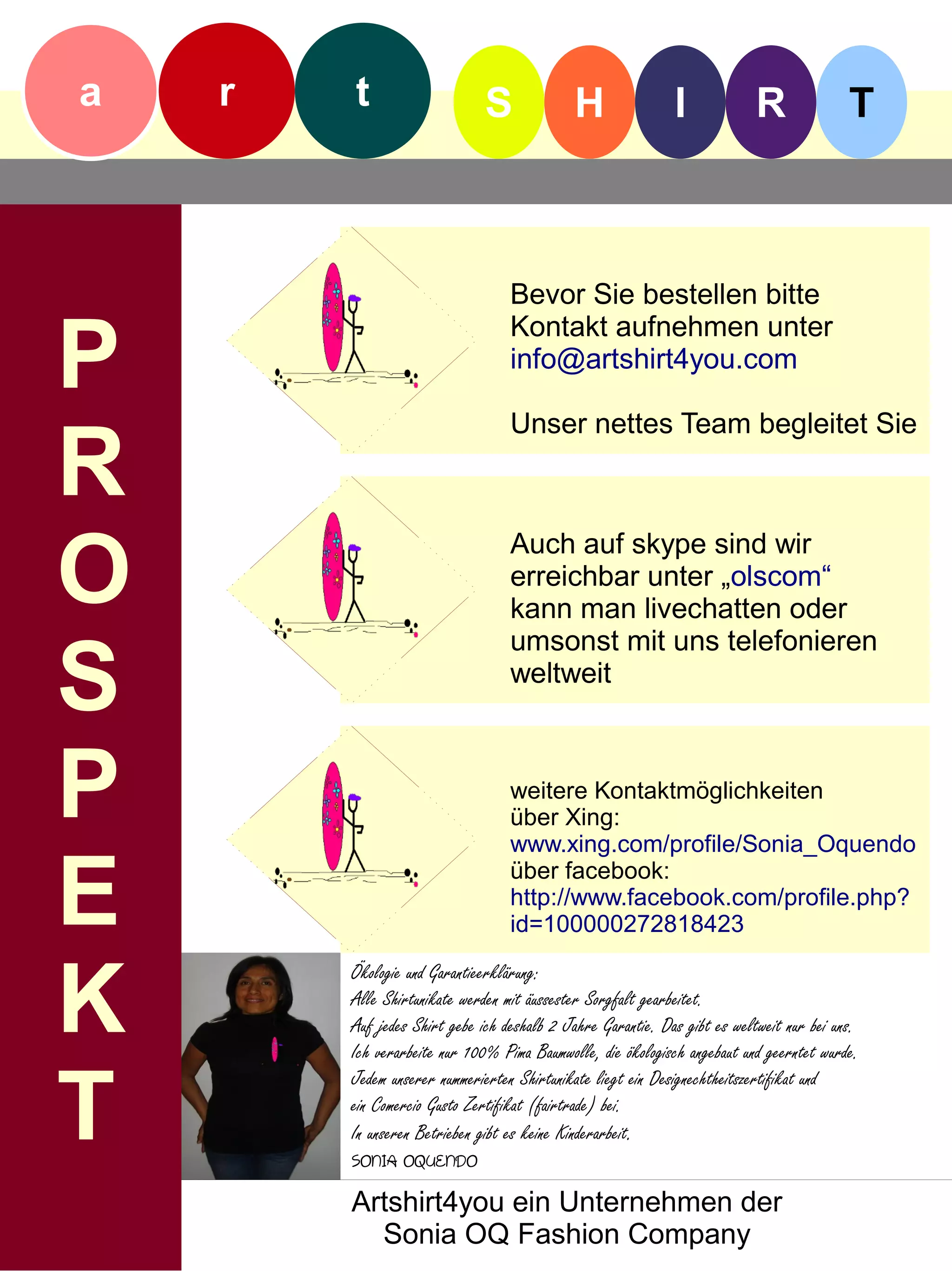 a   r   t                     S             H                I            R               T



                                  Bevor Sie bestellen bitte

P
                                  Kontakt aufnehmen unter
                                  info@artshirt4you.com

                                  Unser nettes Team begleitet Sie

R
O
                                  Auch auf skype sind wir
                                  erreichbar unter „olscom“
                                  kann man livechatten oder


S
                                  umsonst mit uns telefonieren
                                  weltweit



P                                 weitere Kontaktmöglichkeiten
                                  über Xing:
                                  www.xing.com/profile/Sonia_Oquendo


E                                 über facebook:
                                  http://www.facebook.com/profile.php?
                                  id=100000272818423



K
        Ökologie und Garantieerklärung:
        Alle Shirtunikate werden mit äussester Sorgfalt gearbeitet.
        Auf jedes Shirt gebe ich deshalb 2 Jahre Garantie. Das gibt es weltweit nur bei uns.
        Ich verarbeite nur 100% Pima Baumwolle, die ökologisch angebaut und geerntet wurde.


T
        Jedem unserer nummerierten Shirtunikate liegt ein Designechtheitszertifikat und
        ein Comercio Gusto Zertifikat (fairtrade) bei.
        In unseren Betrieben gibt es keine Kinderarbeit.
        SONIA OQUENDO
        Artshirt4you ein Unternehmen der
          Sonia OQ Fashion Company
 