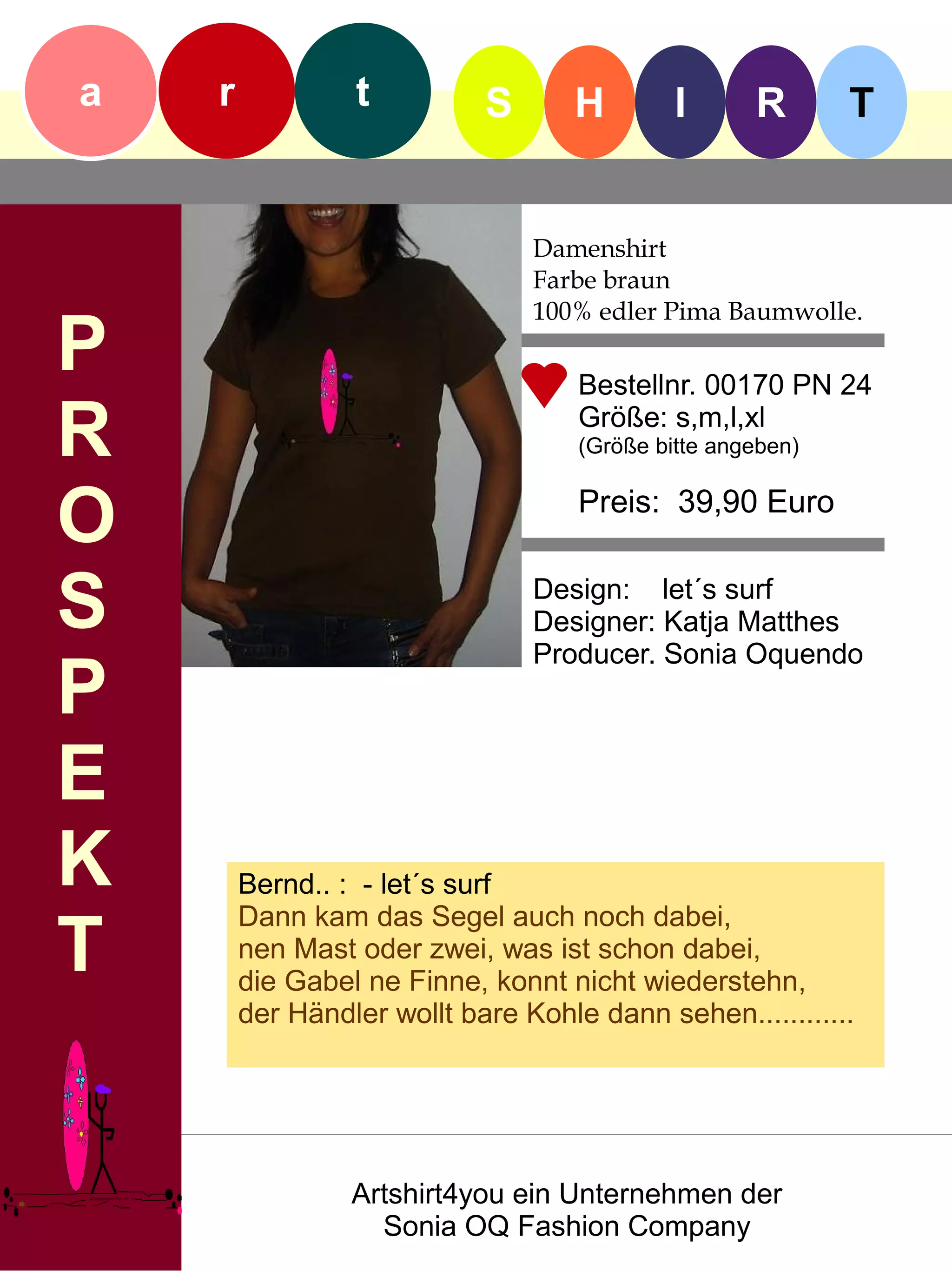 a   r            t          S      H         I      R       T


                                Damenshirt
                                Farbe braun
                                100% edler Pima Baumwolle.
P                                   Bestellnr. 00170 PN 24

R                                   Größe: s,m,l,xl
                                    (Größe bitte angeben)


O                                   Preis: 39,90 Euro


S                               Design: let´s surf
                                Designer: Katja Matthes
                                Producer. Sonia Oquendo
P
E
K       Bernd.. : - let´s surf
        Dann kam das Segel auch noch dabei,
T       nen Mast oder zwei, was ist schon dabei,
        die Gabel ne Finne, konnt nicht wiederstehn,
        der Händler wollt bare Kohle dann sehen............




                 Artshirt4you ein Unternehmen der
                   Sonia OQ Fashion Company
 