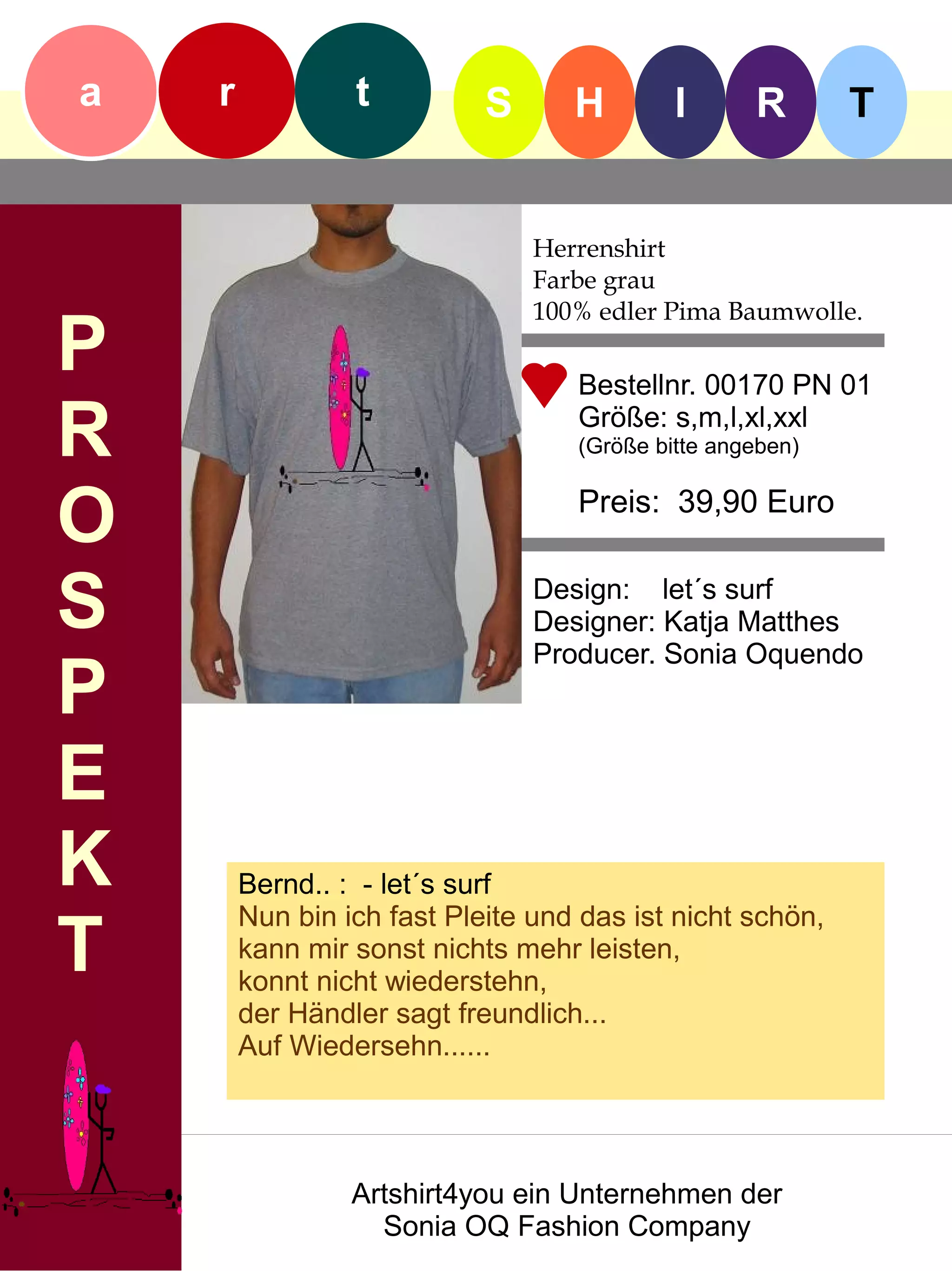 a   r            t          S      H        I      R       T


                                Herrenshirt
                                Farbe grau
                                100% edler Pima Baumwolle.
P                                  Bestellnr. 00170 PN 01

R                                  Größe: s,m,l,xl,xxl
                                   (Größe bitte angeben)


O                                  Preis: 39,90 Euro


S                               Design: let´s surf
                                Designer: Katja Matthes
                                Producer. Sonia Oquendo
P
E
K       Bernd.. : - let´s surf
        Nun bin ich fast Pleite und das ist nicht schön,
T       kann mir sonst nichts mehr leisten,
        konnt nicht wiederstehn,
        der Händler sagt freundlich...
        Auf Wiedersehn......




                 Artshirt4you ein Unternehmen der
                   Sonia OQ Fashion Company
 