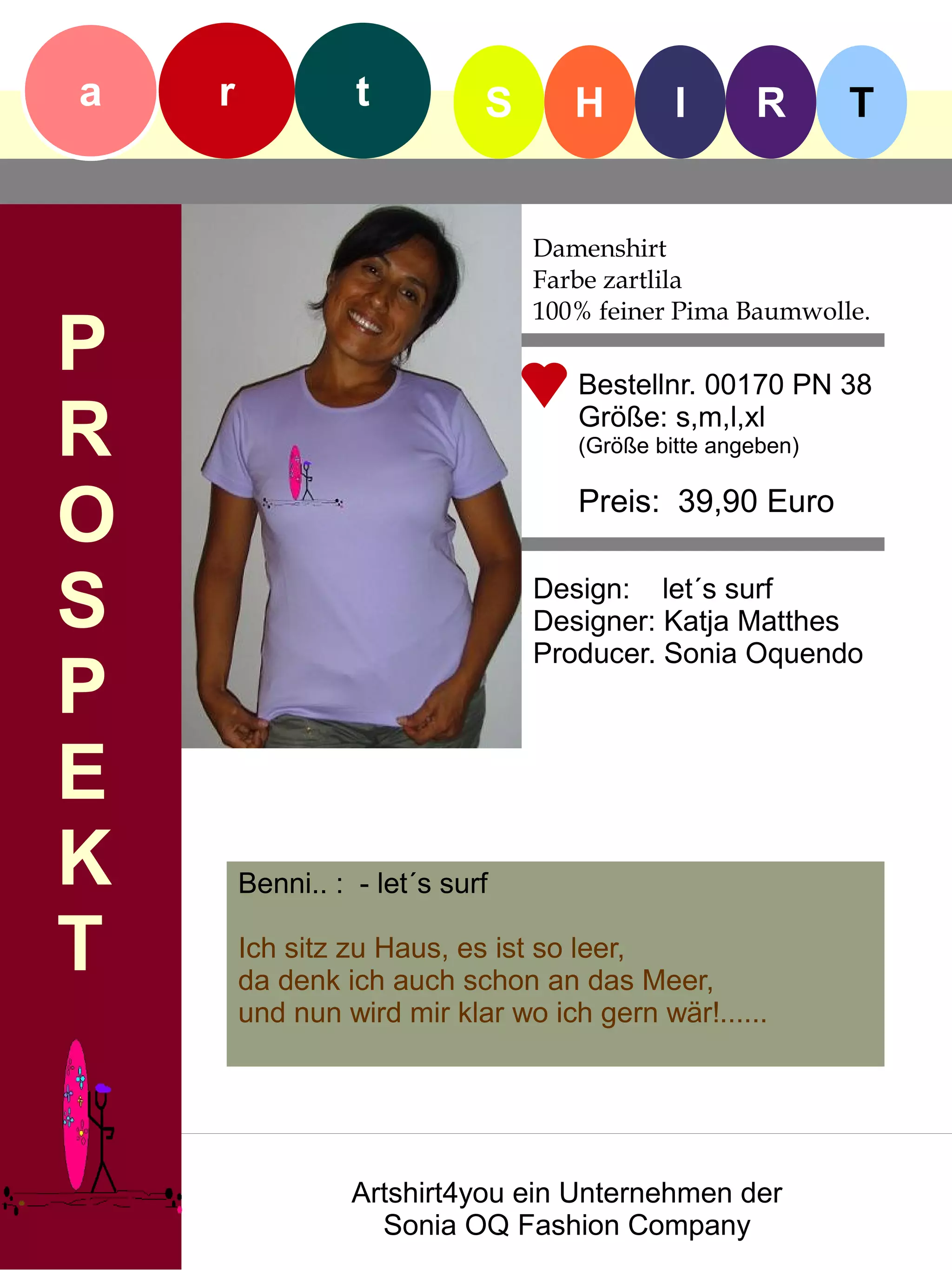 a   r             t          S      H        I      R       T


                                 Damenshirt
                                 Farbe zartlila
                                 100% feiner Pima Baumwolle.
P                                   Bestellnr. 00170 PN 38

R                                   Größe: s,m,l,xl
                                    (Größe bitte angeben)


O                                   Preis: 39,90 Euro


S                                Design: let´s surf
                                 Designer: Katja Matthes
                                 Producer. Sonia Oquendo
P
E
K       Benni.. : - let´s surf

T       Ich sitz zu Haus, es ist so leer,
        da denk ich auch schon an das Meer,
        und nun wird mir klar wo ich gern wär!......




                  Artshirt4you ein Unternehmen der
                    Sonia OQ Fashion Company
 