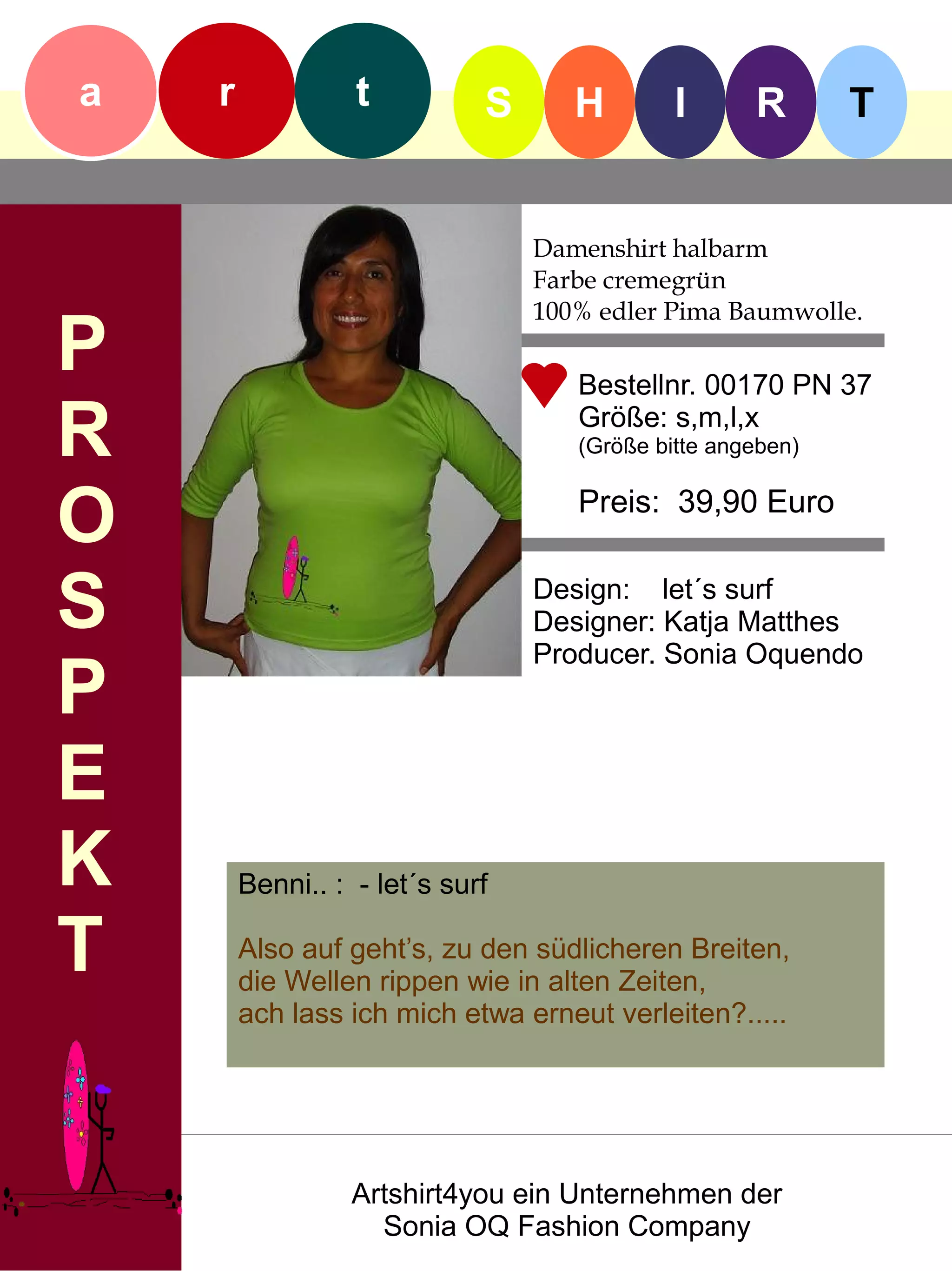 a   r             t          S      H        I      R       T


                                 Damenshirt halbarm
                                 Farbe cremegrün
                                 100% edler Pima Baumwolle.
P                                   Bestellnr. 00170 PN 37

R                                   Größe: s,m,l,x
                                    (Größe bitte angeben)


O                                   Preis: 39,90 Euro


S                                Design: let´s surf
                                 Designer: Katja Matthes
                                 Producer. Sonia Oquendo
P
E
K       Benni.. : - let´s surf

T       Also auf geht’s, zu den südlicheren Breiten,
        die Wellen rippen wie in alten Zeiten,
        ach lass ich mich etwa erneut verleiten?.....




                  Artshirt4you ein Unternehmen der
                    Sonia OQ Fashion Company
 
