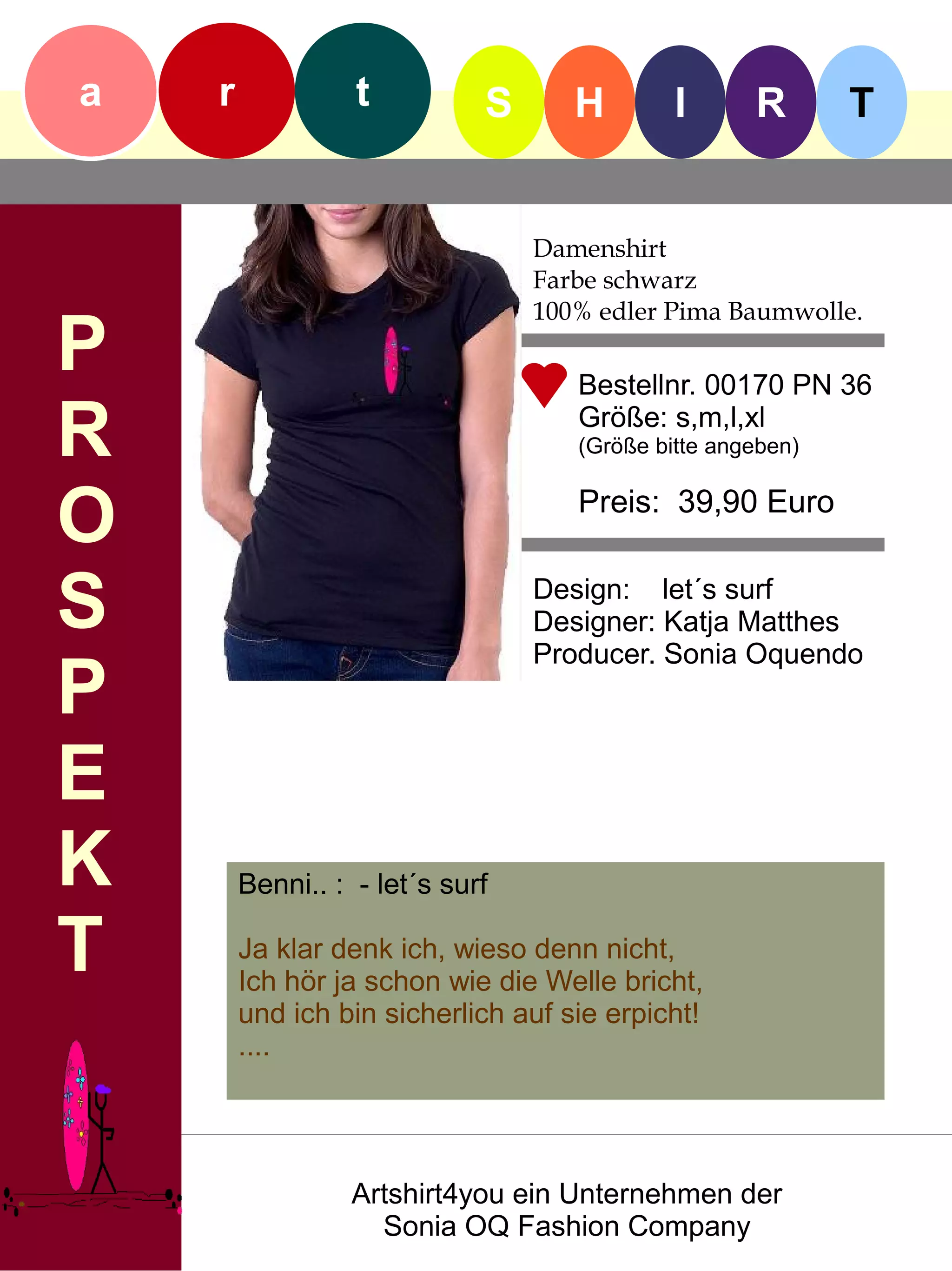 a   r             t          S      H        I      R       T


                                 Damenshirt
                                 Farbe schwarz
                                 100% edler Pima Baumwolle.
P                                   Bestellnr. 00170 PN 36

R                                   Größe: s,m,l,xl
                                    (Größe bitte angeben)


O                                   Preis: 39,90 Euro


S                                Design: let´s surf
                                 Designer: Katja Matthes
                                 Producer. Sonia Oquendo
P
E
K       Benni.. : - let´s surf

T       Ja klar denk ich, wieso denn nicht,
        Ich hör ja schon wie die Welle bricht,
        und ich bin sicherlich auf sie erpicht!
        ....




                  Artshirt4you ein Unternehmen der
                    Sonia OQ Fashion Company
 