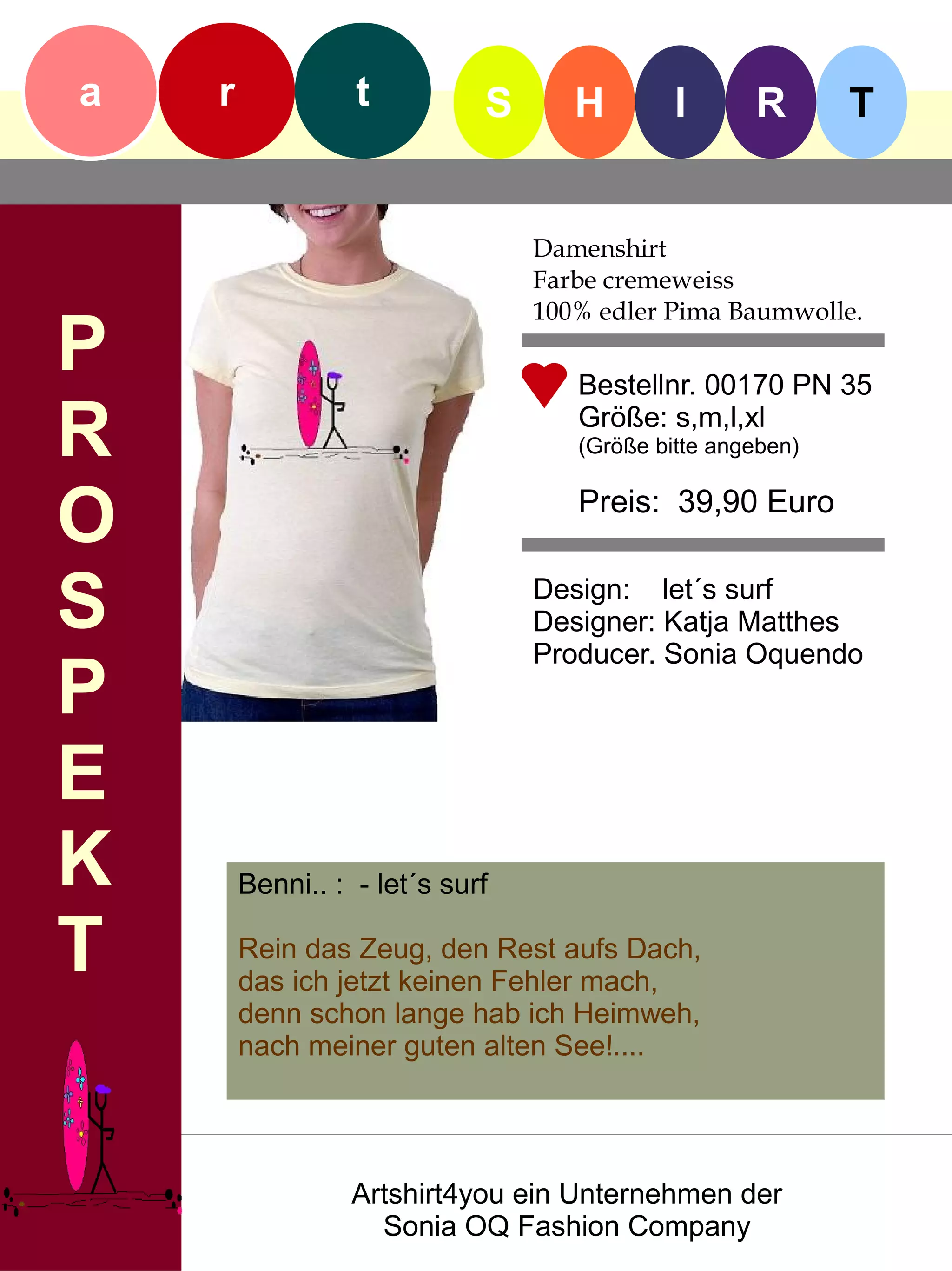 a   r             t          S      H        I      R       T


                                 Damenshirt
                                 Farbe cremeweiss
                                 100% edler Pima Baumwolle.
P                                   Bestellnr. 00170 PN 35

R                                   Größe: s,m,l,xl
                                    (Größe bitte angeben)


O                                   Preis: 39,90 Euro


S                                Design: let´s surf
                                 Designer: Katja Matthes
                                 Producer. Sonia Oquendo
P
E
K       Benni.. : - let´s surf

T       Rein das Zeug, den Rest aufs Dach,
        das ich jetzt keinen Fehler mach,
        denn schon lange hab ich Heimweh,
        nach meiner guten alten See!....




                  Artshirt4you ein Unternehmen der
                    Sonia OQ Fashion Company
 
