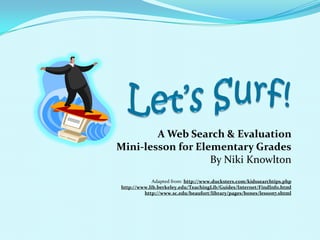 Let’s Surf! A Web Search & Evaluation  Mini-lesson for Elementary Grades By Niki Knowlton Adapted from: http://www.ducksters.com/kidssearchtips.php http://www.lib.berkeley.edu/TeachingLib/Guides/Internet/FindInfo.html http://www.sc.edu/beaufort/library/pages/bones/lesson7.shtml 