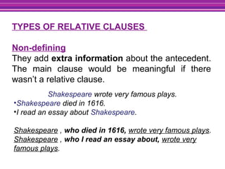 TYPES OF RELATIVE CLAUSES
Non-defining
They add extra information about the antecedent.
The main clause would be meaningful if there
wasn’t a relative clause.
Shakespeare wrote very famous plays.
•Shakespeare died in 1616.
•I read an essay about Shakespeare.
Shakespeare , who died in 1616, wrote very famous plays.
Shakespeare , who I read an essay about, wrote very
famous plays.
 
