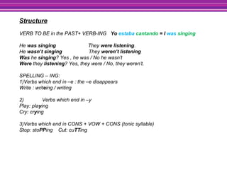 Structure
VERB TO BE in the PAST+ VERB-ING Yo estaba cantando = I was singing
He was singing They were listening.
He wasn’t singing They weren’t listening
Was he singing? Yes , he was / No he wasn’t
Were they listening? Yes, they were / No, they weren’t.
SPELLING – ING:
1)Verbs which end in –e : the –e disappears
Write : writeing / writing
2) Verbs which end in –y
Play: playing
Cry: crying
3)Verbs which end in CONS + VOW + CONS (tonic syllable)
Stop: stoPPing Cut: cuTTing
 