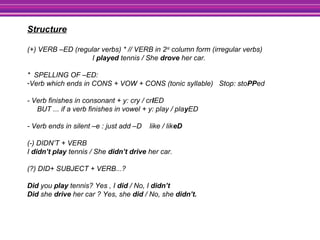 Structure
(+) VERB –ED (regular verbs) * // VERB in 2nd
column form (irregular verbs)
I played tennis / She drove her car.
* SPELLING OF –ED:
-Verb which ends in CONS + VOW + CONS (tonic syllable) Stop: stoPPed
- Verb finishes in consonant + y: cry / crIED
BUT ... if a verb finishes in vowel + y: play / playED
- Verb ends in silent –e : just add –D like / likeD
(-) DIDN’T + VERB
I didn’t play tennis / She didn’t drive her car.
(?) DID+ SUBJECT + VERB...?
Did you play tennis? Yes , I did / No, I didn’t
Did she drive her car ? Yes, she did / No, she didn’t.
 