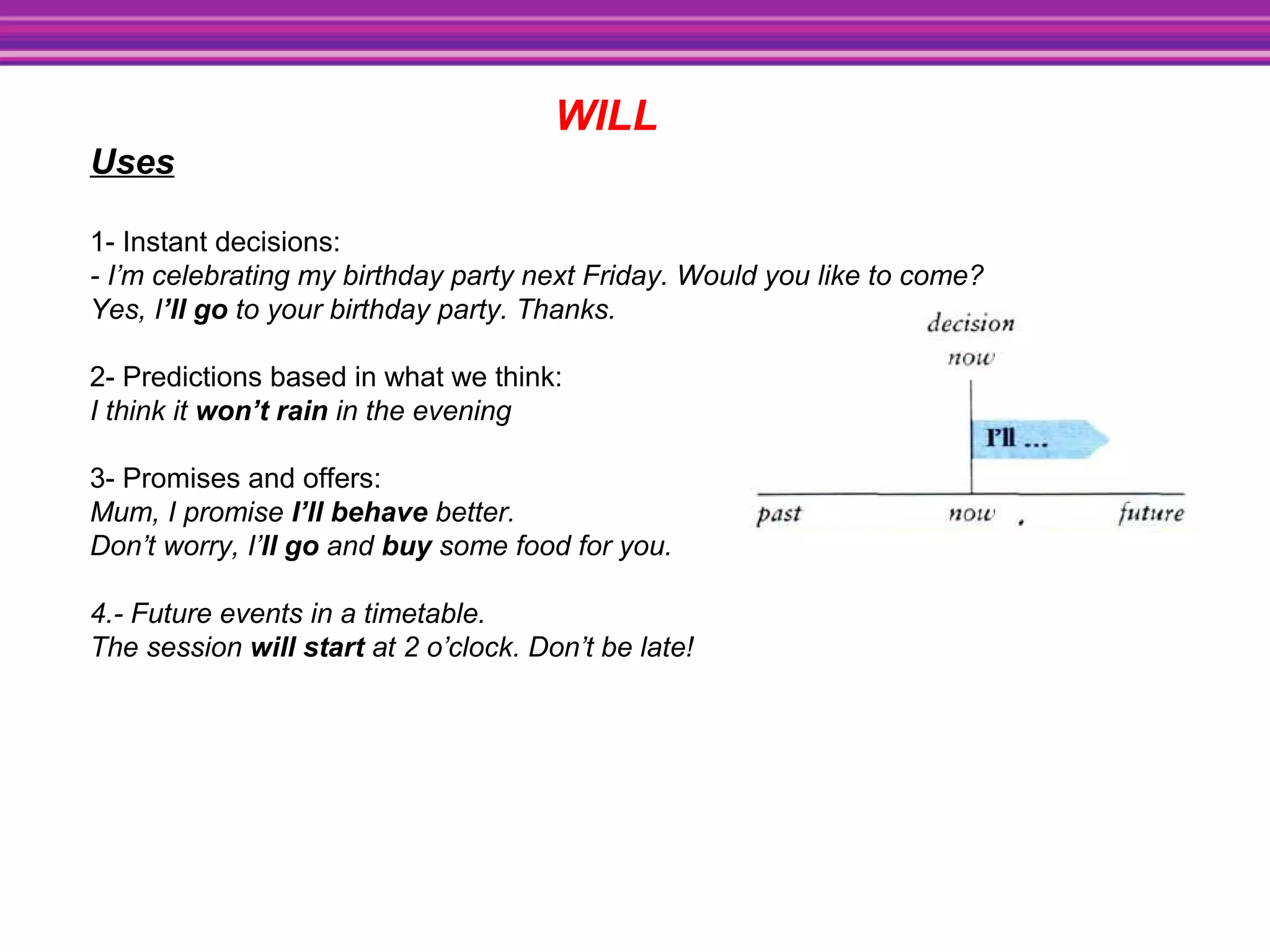WILL
Uses
1- Instant decisions:
- I’m celebrating my birthday party next Friday. Would you like to come?
Yes, I’ll go to your birthday party. Thanks.
2- Predictions based in what we think:
I think it won’t rain in the evening
3- Promises and offers:
Mum, I promise I’ll behave better.
Don’t worry, I’ll go and buy some food for you.
4.- Future events in a timetable.
The session will start at 2 o’clock. Don’t be late!