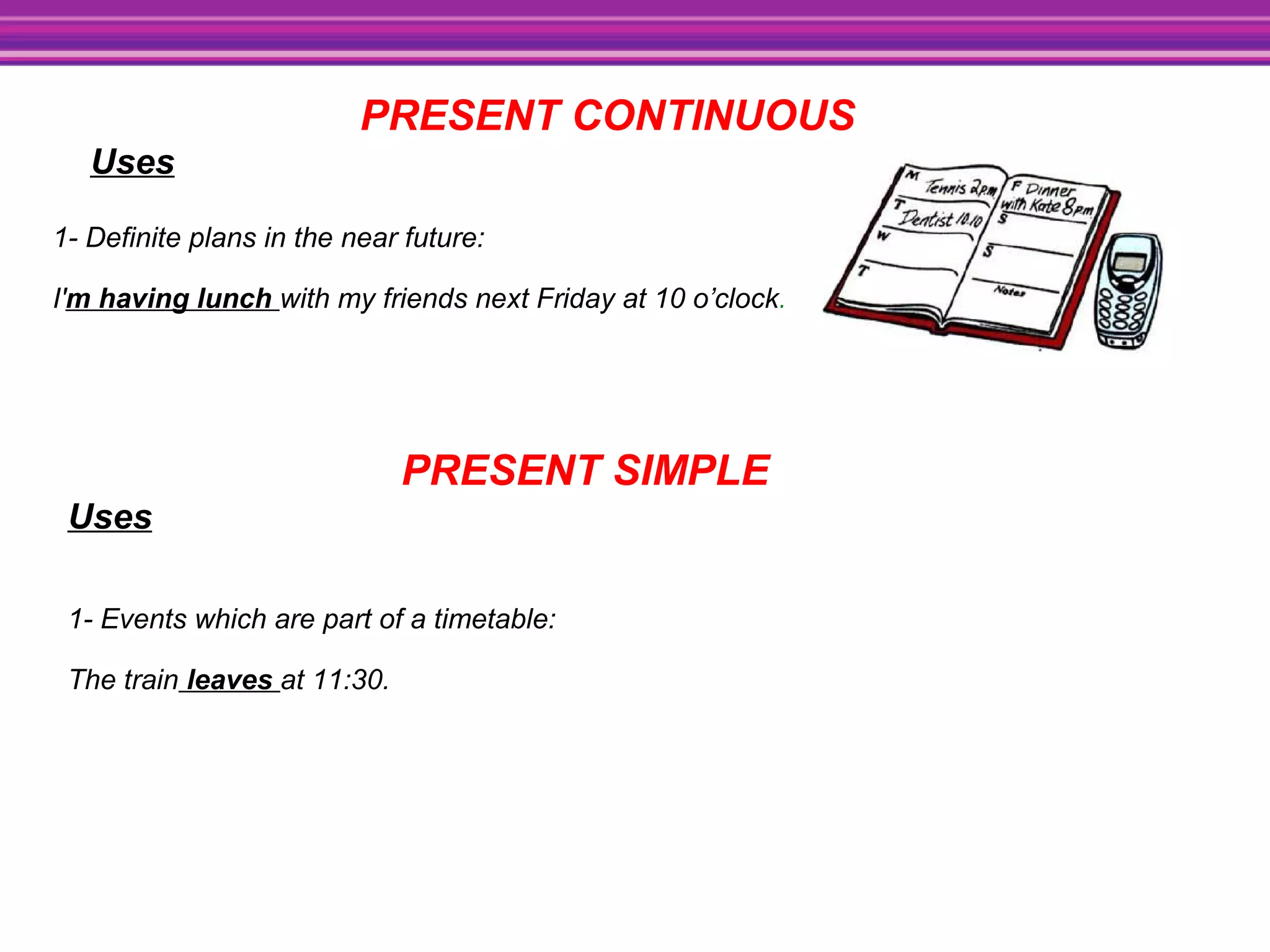 PRESENT CONTINUOUS
Uses
1- Definite plans in the near future:
I'm having lunch with my friends next Friday at 10 o’clock.
PRESENT SIMPLE
Uses
1- Events which are part of a timetable:
The train leaves at 11:30.