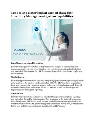 Let's take a closer look at each of these ERP
Inventory Management System capabilities.
Data Management and Reporting
ERP structures prepare statistics and offer treasured insights to enhance decision-
making. Accurate real-time reporting allows fee reductions, operational optimization,
and more desirable services. An ERP device compiles statistics into charts, graphs, and
visible reports.
Single System
Eliminating pointless statistics silos and integrating operations throughout departments
are a number of the number one features of an ERP. The ERP structures acquire facts
from many commercial enterprise reassets and create a photo of operational, financial,
commercial enterprise, and client statistics. As a result, it fuels correct insights and
higher decision-making and reporting.
Automation
ERP structures keep time and decrease mistakes through automating time-ingesting
and redundant duties like statistics entry. This works due to the fact while customers
input facts into an ERP device, it will become reachable to the whole organization. So,
with the automation of ERP, groups keep plenty of time and money. But, a device admin
has to code and increase automation guidelines in an ERP device.
 