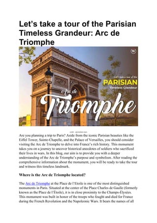 Let’s take a tour of the Parisian
Timeless Grandeur: Arc de
Triomphe
credit – paristickets.tours
Are you planning a trip to Paris? Aside from the iconic Parisian beauties like the
Eiffel Tower, Sainte-Chapelle, and the Palace of Versailles, you should consider
visiting the Arc de Triomphe to delve into France’s rich history. This monument
takes you on a journey to uncover historical anecdotes of soldiers who sacrificed
their lives in wars. In this blog, our aim is to provide you with a deeper
understanding of the Arc de Triomphe’s purpose and symbolism. After reading the
comprehensive information about the monument, you will be ready to take the tour
and witness this timeless landmark.
Where is the Arc de Triomphe located?
The Arc de Triomphe at the Place de l’Etoile is one of the most distinguished
monuments in Paris. Situated at the center of the Place Charles de Gaulle (formerly
known as the Place de l’Étoile), it is in close proximity to the Champs-Élysées.
This monument was built in honor of the troops who fought and died for France
during the French Revolution and the Napoleonic Wars. It bears the names of all
 