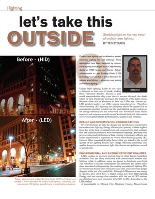 O
let’s take this
OUTSIDE
lighting
Shedding light on the new trend
of outdoor area lighting.
BY TED STOUCH
Outdoor area lighting can be defined as streets,
roadways, parking lots and walkways. These
applications have been subjected by conven-
tional lighting technologies such as high-intensity
discharge (HID) lamps and fixtures. Today’s
advancements in Light Emitting Diode (LED)
technology have resulted in a new alternative for
outdoor area lighting — advancing over existing
conventional lighting.
Unlike HID lighting, LEDs do not have
a filament to burn out or break, making
them extremely durable. Instead a very
small semiconductor chip runs electric current through the diode,
which in turn drastically increases the longevity of the light source.
Because there are no filaments to heat up, LEDs are “instant on.”
LED product quality can differ among manufacturers. Therefore,
when choosing LED lighting, due diligence should be applied for an
appropriate selection in achieving the best lighting quality and great-
est energy efficiency for the associated cost. Interested users should
research and compare manufacturers’ technical data and information
on various LED products, performances, qualities and lifetimes.
Design and Specification Considerations
Several dynamics go into the design and specification requirements
for outdoor area lighting. Energy efficiency is a priority in these applica-
tions due to the long operating hours and comparatively high wattages
that are typically associated with conventional lighting. Operating tem-
perature data and verification of data relating to luminaire efficacy and
lumen depreciation is important to review when choosing quality LED
fixtures. Other essential deciding factors that are linked to the overall
quality of the lighting fixtures are: energy efficiency, durability, color
quality, longevity, maintenance, light distribution and pollution, as well
as initial costs.
Environmental and Energy-Efficient Qualities
LEDs contain no mercury content, lead or other known hazardous
materials that are often associated with conventional outdoor area
lighting, while, in addition, using less power to distribute more light.
The reduction in energy consumption also decreases the carbon emis-
sions associated with powering the existing conventional lighting. This
environmental benefit also eliminates any costs associated with proper
disposal at the end of its useful life. Although LEDs require less energy
to operate, they often have a higher initial cost than HID lighting.
Energy and cost savings that correlate with the use of LED outdoor
area lighting have been estimated to be 50% to 80%, depending on the
LED product.
A municipality in Ellwood City, Allegheny County, Pennsylvania,
STOUCH
Today’s advancements in Light Emitting Diode (LED) technology have
resulted in a new alternative for outdoor area lighting — advancing over
conventional HID lighting typically found in street lighting situations.
 