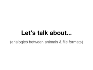 Let’s talk about... 
(analogies between animals & file formats) 
 