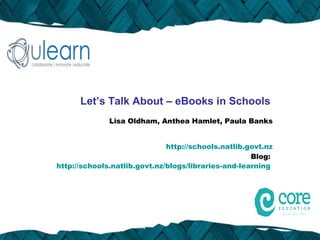 Let’s Talk About – eBooks in Schools
              Lisa Oldham, Anthea Hamlet, Paula Banks


                              http://schools.natlib.govt.nz
                                                     Blog:
http://schools.natlib.govt.nz/blogs/libraries-and-learning
 