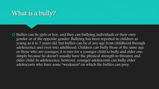 What is a bully? 
 Bullies can be girls or boy, and they can bullying individuals or their own 
gender or of the opposite gender. Bullying has been reported in children as 
young as 6 to 7 years old, but bullies can be of any age from childhood through 
adolescence and even into adulthood. Children can bully those of the same age 
or those who are younger; it is rare for a younger child to bully and older one, 
simply because he doesn’t usually have the physical strength to threaten and 
older child. In adolescence, however, younger adolescents can bully older 
adolescents who have some “weakness” on which the bullies can prey. 
 