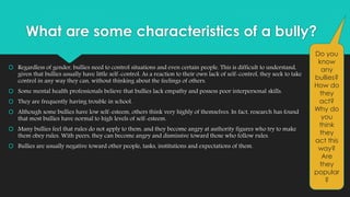 What are some characteristics of a bully? 
 Regardless of gender, bullies need to control situations and even certain people. This is difficult to understand, 
given that bullies usually have little self-control. As a reaction to their own lack of self-control, they seek to take 
control in any way they can, without thinking about the feelings of others. 
 Some mental health professionals believe that bullies lack empathy and possess poor interpersonal skills. 
 They are frequently having trouble in school. 
 Although some bullies have low self-esteem, others think very highly of themselves. In fact, research has found 
that most bullies have normal to high levels of self-esteem. 
 Many bullies feel that rules do not apply to them, and they become angry at authority figures who try to make 
them obey rules. With peers, they can become angry and dismissive toward those who follow rules. 
 Bullies are usually negative toward other people, tasks, institutions and expectations of them. 
Do you 
know 
any 
bullies? 
How do 
they 
act? 
Why do 
you 
think 
they 
act this 
way? 
Are 
they 
popular 
? 
 