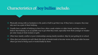 Characteristics of boy bullies include: 
 Physically strong with no hesitation to hit, push or bull to get their way. If they have a weapon, they may 
also use it as a part of their bullying. 
 Usually have a model of bullying in their lives, often a male relative or older friend, and they come to 
believe that bullying is an acceptable way to get what they want, especially from those younger or weaker 
(in some ways) or from women or girls. 
 Often have family conflict or poor relationships among family members. May be just getting by in school. 
 Often (but not always) not well-liked; this lack of friends tends to become worse as they get older because 
others get tired of being used or treated badly by them. 
 