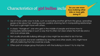Characteristics of girl bullies include: 
Do you see more 
boys bullying other 
kids or more girls 
doing it? 
 Use of more subtle ways to bully, such as excluding another girl from the group, spreading 
gossip or lies about her, sharing secrets, publicly shaming her in manipulating relationships 
that such a girl might have with others. 
 A classic “triangle-er”, one who gets in the middle of people and knows how to 
manipulate relationships in such a way that its often not clear where the truth lies and a 
who is on whose side. 
 Not usually physically bullying although a boy might be recruited to do it for her. 
 Might be popular and even well-liked by teachers and other adults, who might have 
difficulty believing that she could be a bully. 
 Often part of a larger group that joins in with the bullying or doesn’t try to stop her. 
 