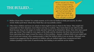 THE BULLIED… 
What would you think 
is the scariest thing 
about being bullied? 
Is it that people might 
get hurt physically or 
that their feelings 
might be hurt or that 
they will get scared? 
 Bullies choose their “victims” for certain reasons, as it is rare for bullies to bully just anyone. In other 
words, bullies pick those whom they think they can successfully control. 
 Often these children and teens are afraid of what might be done to them in the future. They might feel 
responsible for their situation, even if that is not true or realistic. They worry that no one will ever like 
them because they are the target of a bully and don’t stand up for themselves. Hence, they often lack a good 
same-age friend. They might be very angry-at the bully and the situation-but their fear prevents them 
from expressing their anger toward the source of their problem. Instead, a bullied child or teen might lash 
out at loved ones instead, often causing people to label the bullied child or teen as moody. Although some 
research has suggested that the parents of children who are bullied might have overprotected their 
children (leading to their lack of assertiveness), that finding is not uniform across studies. 
 