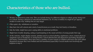 Characteristics of those who are bullied: 
 Weaker or different in some way. This can include being of a different religion or ethnic group, being new 
to a school, having a physical or educational limitation, etc. If a boy is bullied, he might be (or appear) 
weaker in some way, making him an easy target. 
 Often quiet, shy, withdrawn or sensitive. 
 May have low self-esteem and a lack of assertiveness; as a result, they feel lonely or friendless. 
 Like the bully, might have poor coping skills or emotional problems. 
 Might have trouble sleeping, eating or participating in the usual activities of young people their age. 
 At the extreme, might display anxiety, phobias (such as school phobia), nightmares, stress-related physical 
symptoms such as headaches or stomachaches, school absenteeism and depression (including thoughts of 
self harm). Unfortunately, there have been a number of news reports of children and teens who have killed 
themselves because they were bullied and felt humiliated (especially if social media was involved) and 
helpless to stop it. 
 