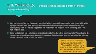THE WITNESSES… What are the characteristics of those who witness 
bullying and do nothing? 
 Many young people have had this experience, and their behavior can actually encourage the bullying. After all, if nothing 
is going to be said or done to the bully, why should he/she stop? If similarly-aged children or teens don’t say or do 
anything, it may seem as if they are in agreement with the treatment that the bullied person is receiving, even if that 
might not be the case. 
 Bullies want attention, and if onlookers are present to witness bullying, the bully is receiving what he/she most wants. On 
the other hand, if those in attendance don’t seem to care about what is happening or are just not noticing, the bully may 
escalate the bullying in order to catch their attention. 
Have you ever witnessed 
bullying of someone else? 
Who was the person? How 
was he or she bullied? Were 
you afraid? Were you unsure 
of what to do or say? 
 