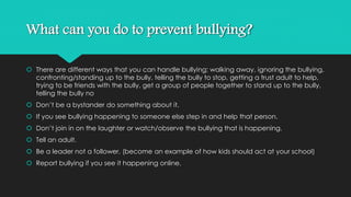 What can you do to prevent bullying? 
 There are different ways that you can handle bullying; walking away, ignoring the bullying, 
confronting/standing up to the bully, telling the bully to stop, getting a trust adult to help, 
trying to be friends with the bully, get a group of people together to stand up to the bully, 
telling the bully no 
 Don’t be a bystander do something about it. 
 If you see bullying happening to someone else step in and help that person. 
 Don’t join in on the laughter or watch/observe the bullying that is happening. 
 Tell an adult. 
 Be a leader not a follower. (become an example of how kids should act at your school) 
 Report bullying if you see it happening online. 

